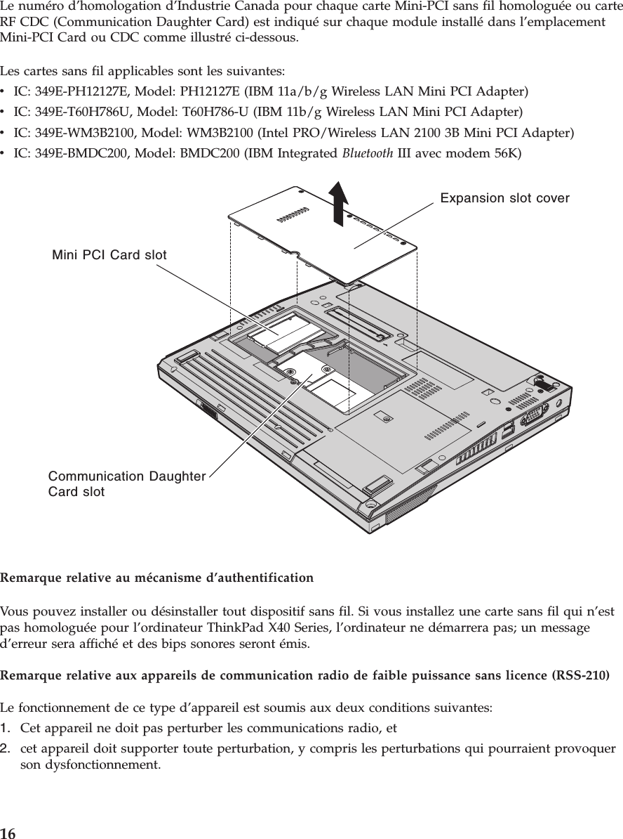 Le numéro d’homologation d’Industrie Canada pour chaque carte Mini-PCI sans fil homologuée ou carte RF CDC (Communication Daughter Card) est indiqué sur chaque module installé dans l’emplacement Mini-PCI Card ou CDC comme illustré ci-dessous. Les cartes sans fil applicables sont les suivantes: v   IC: 349E-PH12127E, Model: PH12127E (IBM 11a/b/g Wireless LAN Mini PCI Adapter) v   IC: 349E-T60H786U, Model: T60H786-U (IBM 11b/g Wireless LAN Mini PCI Adapter) v   IC: 349E-WM3B2100, Model: WM3B2100 (Intel PRO/Wireless LAN 2100 3B Mini PCI Adapter) v   IC: 349E-BMDC200, Model: BMDC200 (IBM Integrated Bluetooth III avec modem 56K)Communication DaughterCard slotExpansion slot coverMini PCI Card slot  Remarque relative au mécanisme d’authentification Vous pouvez installer ou désinstaller tout dispositif sans fil. Si vous installez une carte sans fil qui n’est pas homologuée pour l’ordinateur ThinkPad X40 Series, l’ordinateur ne démarrera pas; un message d’erreur sera affiché et des bips sonores seront émis. Remarque relative aux appareils de communication radio de faible puissance sans licence (RSS-210) Le fonctionnement de ce type d’appareil est soumis aux deux conditions suivantes: 1.   Cet appareil ne doit pas perturber les communications radio, et 2.   cet appareil doit supporter toute perturbation, y compris les perturbations qui pourraient provoquer son dysfonctionnement.  16 