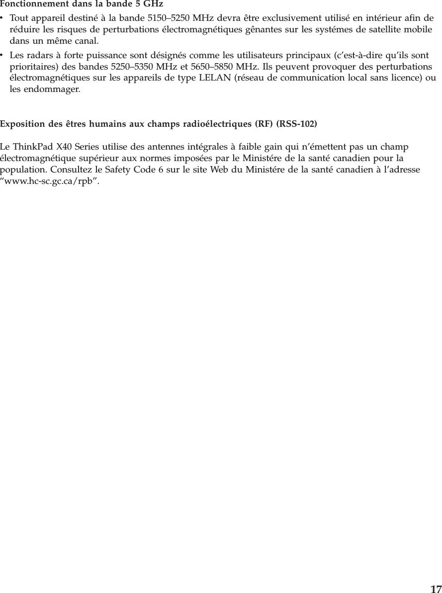 Fonctionnement dans la bande 5 GHz v   Tout appareil destiné à la bande 5150–5250 MHz devra être exclusivement utilisé en intérieur afin de réduire les risques de perturbations électromagnétiques gênantes sur les systémes de satellite mobile dans un même canal. v   Les radars à forte puissance sont désignés comme les utilisateurs principaux (c’est-à-dire qu’ils sont prioritaires) des bandes 5250–5350 MHz et 5650–5850 MHz. Ils peuvent provoquer des perturbations électromagnétiques sur les appareils de type LELAN (réseau de communication local sans licence) ou les endommager.Exposition des êtres humains aux champs radioélectriques (RF) (RSS-102) Le ThinkPad X40 Series utilise des antennes intégrales à faible gain qui n’émettent pas un champ électromagnétique supérieur aux normes imposées par le Ministére de la santé canadien pour la population. Consultez le Safety Code 6 sur le site Web du Ministére de la santé canadien à l’adresse “www.hc-sc.gc.ca/rpb”.     17