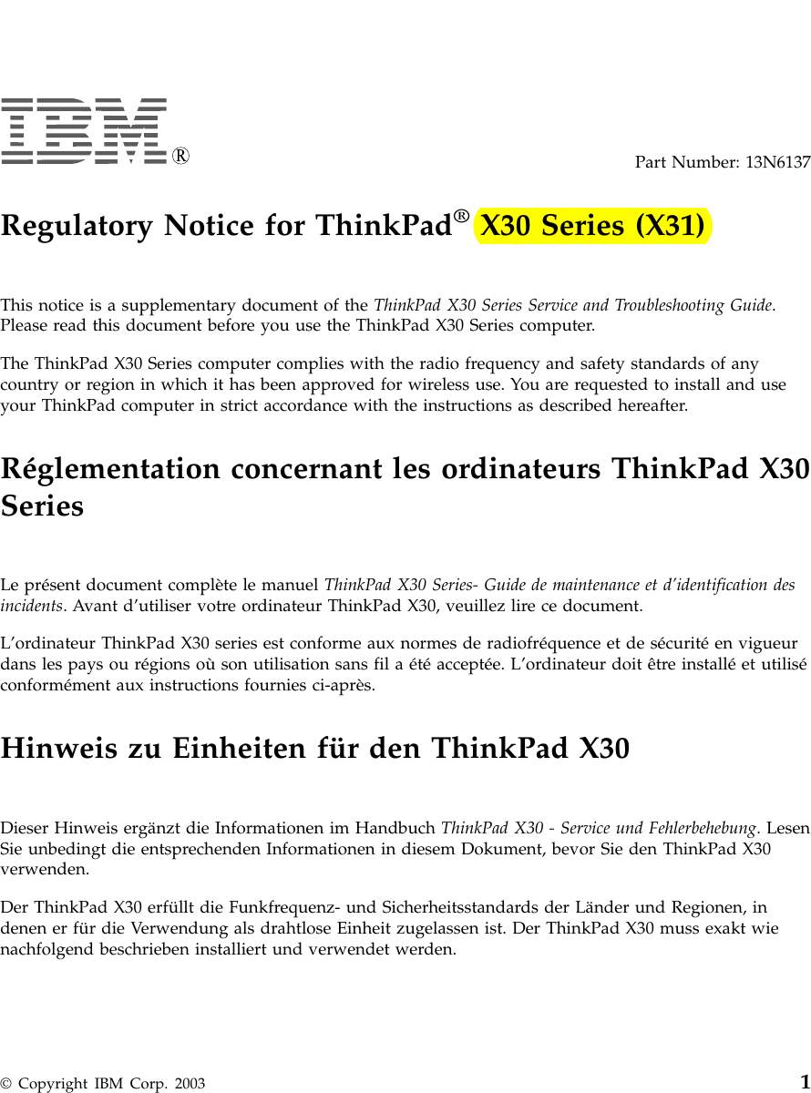 Part Number: 13N6137Regulatory Notice for ThinkPad®X30 Series (X31)This notice is a supplementary document of the ThinkPad X30 Series Service and Troubleshooting Guide.Please read this document before you use the ThinkPad X30 Series computer.The ThinkPad X30 Series computer complies with the radio frequency and safety standards of anycountry or region in which it has been approved for wireless use. You are requested to install and useyour ThinkPad computer in strict accordance with the instructions as described hereafter.Réglementation concernant les ordinateurs ThinkPad X30SeriesLe présent document complète le manuel ThinkPad X30 Series- Guide de maintenance et d’identification desincidents. Avant d’utiliser votre ordinateur ThinkPad X30, veuillez lire ce document.L’ordinateur ThinkPad X30 series est conforme aux normes de radiofréquence et de sécurité en vigueurdans les pays ou régions où son utilisation sans fil a été acceptée. L’ordinateur doit être installé et utiliséconformément aux instructions fournies ci-après.Hinweis zu Einheiten für den ThinkPad X30Dieser Hinweis ergänzt die Informationen im Handbuch ThinkPad X30 - Service und Fehlerbehebung. LesenSie unbedingt die entsprechenden Informationen in diesem Dokument, bevor Sie den ThinkPad X30verwenden.Der ThinkPad X30 erfüllt die Funkfrequenz- und Sicherheitsstandards der Länder und Regionen, indenen er für die Verwendung als drahtlose Einheit zugelassen ist. Der ThinkPad X30 muss exakt wienachfolgend beschrieben installiert und verwendet werden.© Copyright IBM Corp. 2003 1