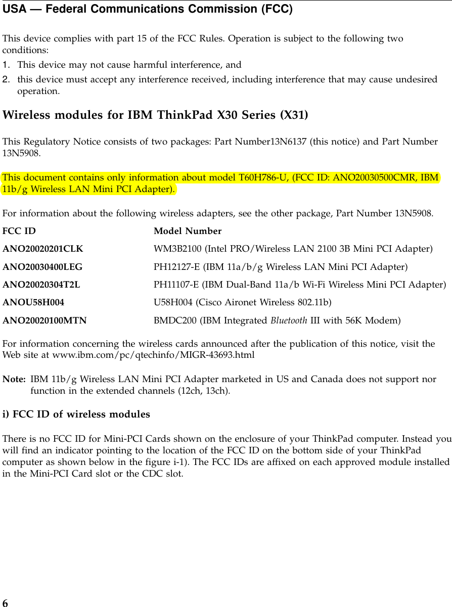 USA — Federal Communications Commission (FCC)This device complies with part 15 of the FCC Rules. Operation is subject to the following twoconditions:1. This device may not cause harmful interference, and2. this device must accept any interference received, including interference that may cause undesiredoperation.Wireless modules for IBM ThinkPad X30 Series (X31)This Regulatory Notice consists of two packages: Part Number13N6137 (this notice) and Part Number13N5908.This document contains only information about model T60H786-U, (FCC ID: ANO20030500CMR, IBM11b/g Wireless LAN Mini PCI Adapter).For information about the following wireless adapters, see the other package, Part Number 13N5908.FCC ID Model NumberANO20020201CLK WM3B2100 (Intel PRO/Wireless LAN 2100 3B Mini PCI Adapter)ANO20030400LEG PH12127-E (IBM 11a/b/g Wireless LAN Mini PCI Adapter)ANO20020304T2L PH11107-E (IBM Dual-Band 11a/b Wi-Fi Wireless Mini PCI Adapter)ANOU58H004 U58H004 (Cisco Aironet Wireless 802.11b)ANO20020100MTN BMDC200 (IBM Integrated Bluetooth III with 56K Modem)For information concerning the wireless cards announced after the publication of this notice, visit theWeb site at www.ibm.com/pc/qtechinfo/MIGR-43693.htmlNote: IBM 11b/g Wireless LAN Mini PCI Adapter marketed in US and Canada does not support norfunction in the extended channels (12ch, 13ch).i) FCC ID of wireless modulesThere is no FCC ID for Mini-PCI Cards shown on the enclosure of your ThinkPad computer. Instead youwill find an indicator pointing to the location of the FCC ID on the bottom side of your ThinkPadcomputer as shown below in the figure i-1). The FCC IDs are affixed on each approved module installedin the Mini-PCI Card slot or the CDC slot.6