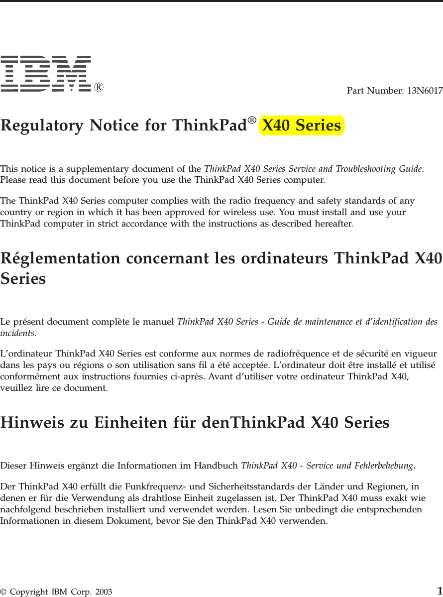 Part Number: 13N6017    Regulatory Notice for ThinkPad® X40 Series    This notice is a supplementary document of the ThinkPad X40 Series Service and Troubleshooting Guide. Please read this document before you use the ThinkPad X40 Series computer. The ThinkPad X40 Series computer complies with the radio frequency and safety standards of any country or region in which it has been approved for wireless use. You must install and use your ThinkPad computer in strict accordance with the instructions as described hereafter.    Réglementation concernant les ordinateurs ThinkPad X40 Series    Le présent document complète le manuel ThinkPad X40 Series - Guide de maintenance et d’identification des incidents. L’ordinateur ThinkPad X40 Series est conforme aux normes de radiofréquence et de sécurité en vigueur dans les pays ou régions o son utilisation sans fil a été acceptée. L’ordinateur doit être installé et utilisé conformément aux instructions fournies ci-après. Avant d’utiliser votre ordinateur ThinkPad X40, veuillez lire ce document.    Hinweis zu Einheiten für denThinkPad X40 Series    Dieser Hinweis ergänzt die Informationen im Handbuch ThinkPad X40 - Service und Fehlerbehebung. Der ThinkPad X40 erfüllt die Funkfrequenz- und Sicherheitsstandards der Länder und Regionen, in denen er für die Verwendung als drahtlose Einheit zugelassen ist. Der ThinkPad X40 muss exakt wie nachfolgend beschrieben installiert und verwendet werden. Lesen Sie unbedingt die entsprechenden Informationen in diesem Dokument, bevor Sie den ThinkPad X40 verwenden.  © Copyright IBM Corp. 2003 1