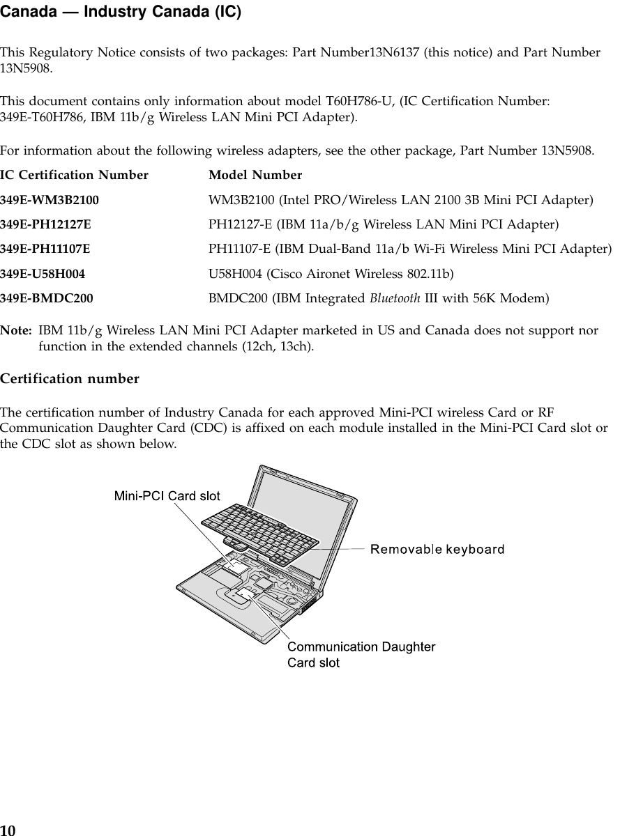 Canada —Industry Canada (IC)This Regulatory Notice consists of two packages: Part Number13N6137 (this notice) and Part Number13N5908.This document contains only information about model T60H786-U, (IC Certification Number:349E-T60H786, IBM 11b/g Wireless LAN Mini PCI Adapter).For information about the following wireless adapters, see the other package, Part Number 13N5908.IC Certification Number Model Number349E-WM3B2100 WM3B2100 (Intel PRO/Wireless LAN 2100 3B Mini PCI Adapter)349E-PH12127E PH12127-E (IBM 11a/b/g Wireless LAN Mini PCI Adapter)349E-PH11107E PH11107-E (IBM Dual-Band 11a/b Wi-Fi Wireless Mini PCI Adapter)349E-U58H004 U58H004 (Cisco Aironet Wireless 802.11b)349E-BMDC200 BMDC200 (IBM Integrated Bluetooth III with 56K Modem)Note: IBM 11b/g Wireless LAN Mini PCI Adapter marketed in US and Canada does not support norfunction in the extended channels (12ch, 13ch).Certification numberThe certification number of Industry Canada for each approved Mini-PCI wireless Card or RFCommunication Daughter Card (CDC) is affixed on each module installed in the Mini-PCI Card slot orthe CDC slot as shown below.10