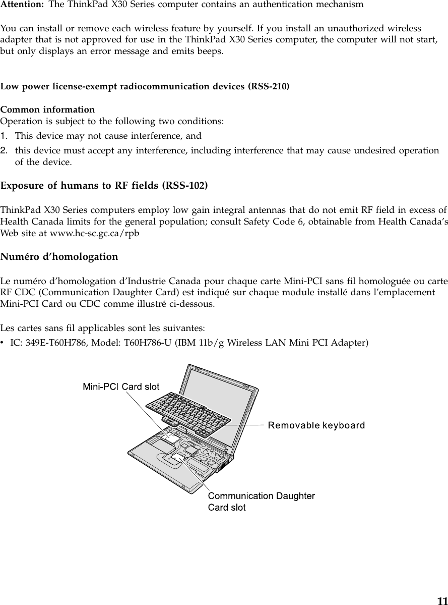 Attention: The ThinkPad X30 Series computer contains an authentication mechanismYou can install or remove each wireless feature by yourself. If you install an unauthorized wirelessadapter that is not approved for use in the ThinkPad X30 Series computer, the computer will not start,but only displays an error message and emits beeps.Low power license-exempt radiocommunication devices (RSS-210)Common informationOperation is subject to the following two conditions:1. This device may not cause interference, and2. this device must accept any interference, including interference that may cause undesired operationof the device.Exposure of humans to RF fields (RSS-102)ThinkPad X30 Series computers employ low gain integral antennas that do not emit RF field in excess ofHealth Canada limits for the general population; consult Safety Code 6, obtainable from Health Canada’sWeb site at www.hc-sc.gc.ca/rpbNuméro d’homologationLe numéro d’homologation d’Industrie Canada pour chaque carte Mini-PCI sans fil homologuée ou carteRF CDC (Communication Daughter Card) est indiquésur chaque module installédans l’emplacementMini-PCI Card ou CDC comme illustréci-dessous.Les cartes sans fil applicables sont les suivantes:vIC: 349E-T60H786, Model: T60H786-U (IBM 11b/g Wireless LAN Mini PCI Adapter)11