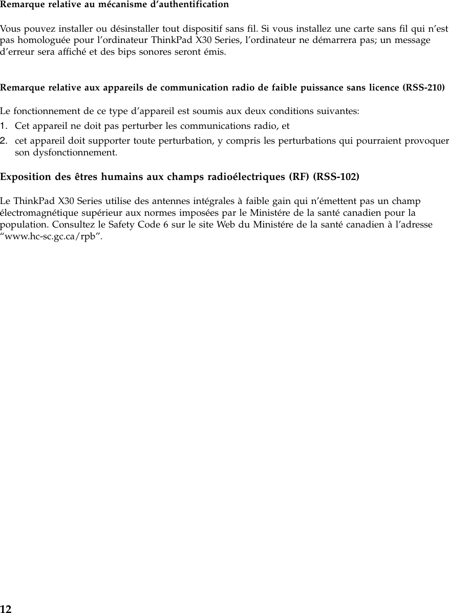 Remarque relative au mécanisme d’authentificationVous pouvez installer ou désinstaller tout dispositif sans fil. Si vous installez une carte sans fil qui n’estpas homologuée pour l’ordinateur ThinkPad X30 Series, l’ordinateur ne démarrera pas; un messaged’erreur sera affichéet des bips sonores seront émis.Remarque relative aux appareils de communication radio de faible puissance sans licence (RSS-210)Le fonctionnement de ce type d’appareil est soumis aux deux conditions suivantes:1. Cet appareil ne doit pas perturber les communications radio, et2. cet appareil doit supporter toute perturbation, y compris les perturbations qui pourraient provoquerson dysfonctionnement.Exposition des êtres humains aux champs radioélectriques (RF) (RSS-102)Le ThinkPad X30 Series utilise des antennes intégrales àfaible gain qui n’émettent pas un champélectromagnétique supérieur aux normes imposées par le Ministére de la santécanadien pour lapopulation. Consultez le Safety Code 6 sur le site Web du Ministére de la santécanadien àl’adresse“www.hc-sc.gc.ca/rpb”.12