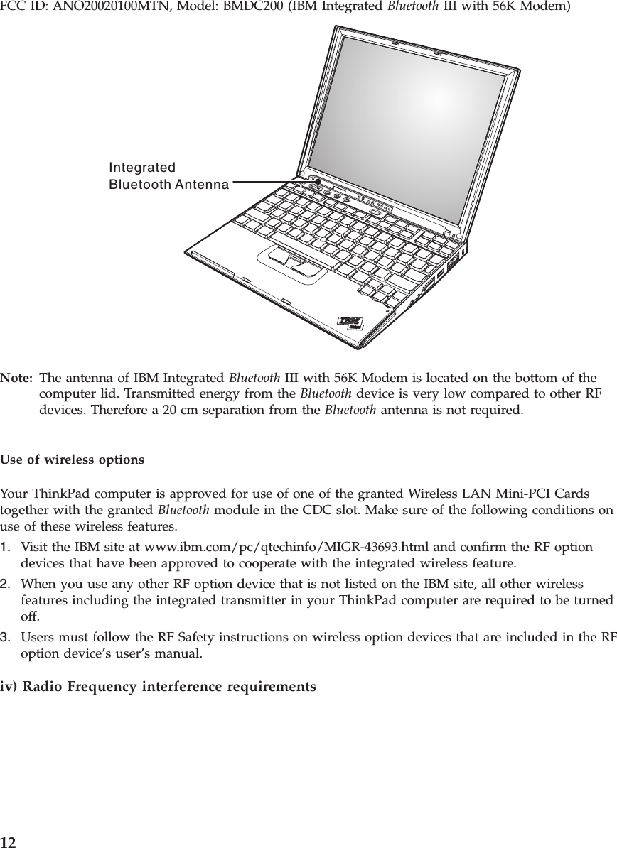 FCC ID: ANO20020100MTN, Model: BMDC200 (IBM Integrated Bluetooth III with 56K Modem) IntegratedBluetooth Antenna  Note:  The antenna of IBM Integrated Bluetooth III with 56K Modem is located on the bottom of the computer lid. Transmitted energy from the Bluetooth device is very low compared to other RF devices. Therefore a 20 cm separation from the Bluetooth antenna is not required.Use of wireless options Your ThinkPad computer is approved for use of one of the granted Wireless LAN Mini-PCI Cards together with the granted Bluetooth module in the CDC slot. Make sure of the following conditions on use of these wireless features. 1.   Visit the IBM site at www.ibm.com/pc/qtechinfo/MIGR-43693.html and confirm the RF option devices that have been approved to cooperate with the integrated wireless feature. 2.   When you use any other RF option device that is not listed on the IBM site, all other wireless features including the integrated transmitter in your ThinkPad computer are required to be turned off. 3.   Users must follow the RF Safety instructions on wireless option devices that are included in the RF option device’s user’s manual.iv) Radio Frequency interference requirements   12 
