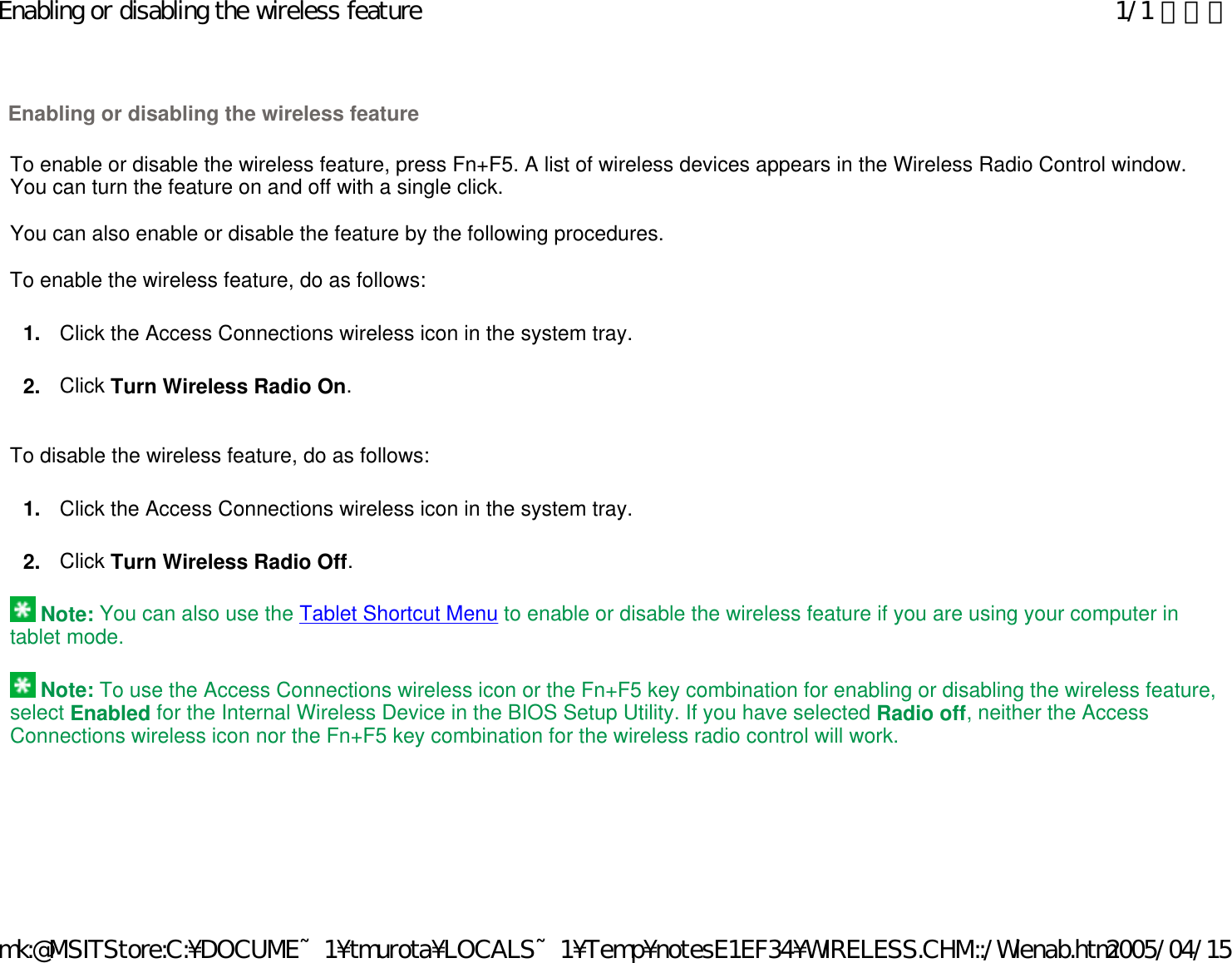   To enable or disable the wireless feature, press Fn+F5. A list of wireless devices appears in the Wireless Radio Control window. You can turn the feature on and off with a single click.   You can also enable or disable the feature by the following procedures.   To enable the wireless feature, do as follows: 1. Click the Access Connections wireless icon in the system tray. 2. Click Turn Wireless Radio On.     To disable the wireless feature, do as follows: 1. Click the Access Connections wireless icon in the system tray. 2. Click Turn Wireless Radio Off.    Note: You can also use the Tablet Shortcut Menu to enable or disable the wireless feature if you are using your computer in tablet mode.    Note: To use the Access Connections wireless icon or the Fn+F5 key combination for enabling or disabling the wireless feature, select Enabled for the Internal Wireless Device in the BIOS Setup Utility. If you have selected Radio off, neither the Access Connections wireless icon nor the Fn+F5 key combination for the wireless radio control will work.     Enabling or disabling the wireless feature 1/1 ページEnabling or disabling the wireless feature2005/04/15mk:@MSITStore:C:¥DOCUME~1¥tmurota¥LOCALS~1¥Temp¥notesE1EF34¥WIRELESS.CHM::/Wlenab.htm