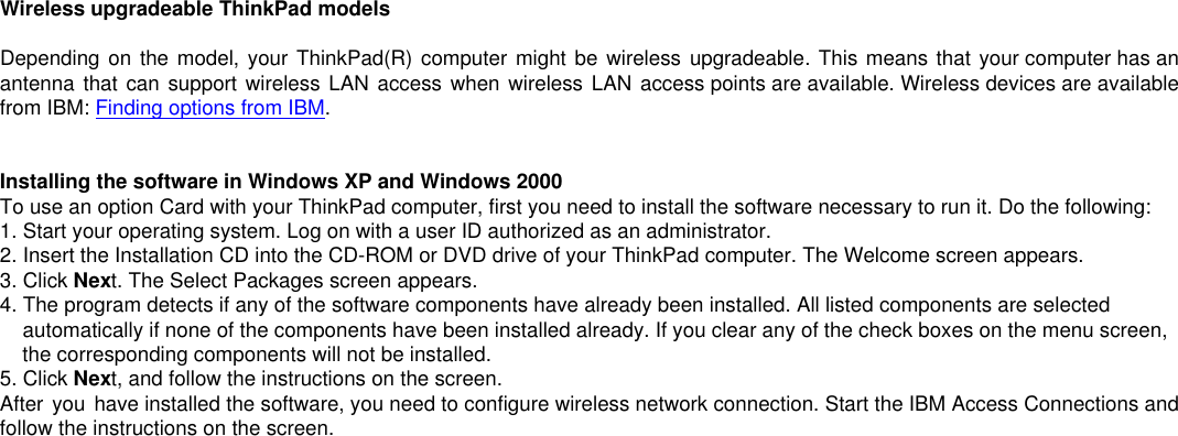 Wireless upgradeable ThinkPad modelsDepending on the model, your ThinkPad(R) computer might be wireless upgradeable. This means that your computer has anantenna that can support wireless LAN access when wireless LAN access points are available. Wireless devices are availablefrom IBM: Finding options from IBM.Installing the software in Windows XP and Windows 2000To use an option Card with your ThinkPad computer, first you need to install the software necessary to run it. Do the following:1. Start your operating system. Log on with a user ID authorized as an administrator.2. Insert the Installation CD into the CD-ROM or DVD drive of your ThinkPad computer. The Welcome screen appears.3. Click Next. The Select Packages screen appears.4. The program detects if any of the software components have already been installed. All listed components are selected    automatically if none of the components have been installed already. If you clear any of the check boxes on the menu screen,    the corresponding components will not be installed.5. Click Next, and follow the instructions on the screen.After you have installed the software, you need to configure wireless network connection. Start the IBM Access Connections andfollow the instructions on the screen.