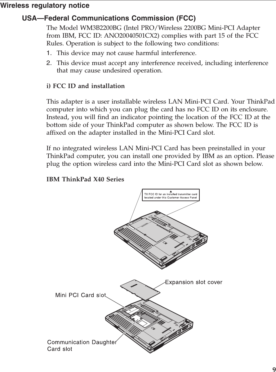 Wireless regulatory notice USA—Federal Communications Commission (FCC) The Model WM3B2200BG (Intel PRO/Wireless 2200BG Mini-PCI Adapter from IBM, FCC ID: ANO20040501CX2) complies with part 15 of the FCC Rules. Operation is subject to the following two conditions: 1. This device may not cause harmful interference. 2. This device must accept any interference received, including interference that may cause undesired operation.i) FCC ID and installation This adapter is a user installable wireless LAN Mini-PCI Card. Your ThinkPad computer into which you can plug the card has no FCC ID on its enclosure. Instead, you will find an indicator pointing the location of the FCC ID at the bottom side of your ThinkPad computer as shown below. The FCC ID is affixed on the adapter installed in the Mini-PCI Card slot. If no integrated wireless LAN Mini-PCI Card has been preinstalled in your ThinkPad computer, you can install one provided by IBM as an option. Please plug the option wireless card into the Mini-PCI Card slot as shown below. IBM ThinkPad X40 Series 9