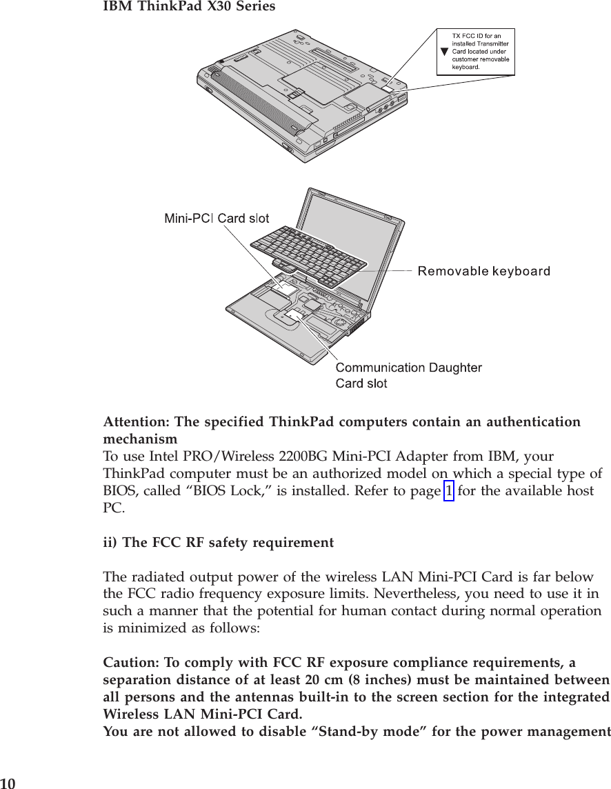 IBM ThinkPad X30 Series Attention: The specified ThinkPad computers contain an authentication mechanismTo use Intel PRO/Wireless 2200BG Mini-PCI Adapter from IBM, your ThinkPad computer must be an authorized model on which a special type of BIOS, called “BIOS Lock,” is installed. Refer to page 1 for the available host PC. ii) The FCC RF safety requirement The radiated output power of the wireless LAN Mini-PCI Card is far below the FCC radio frequency exposure limits. Nevertheless, you need to use it in such a manner that the potential for human contact during normal operation is minimized as follows: Caution: To comply with FCC RF exposure compliance requirements, a separation distance of at least 20 cm (8 inches) must be maintained between all persons and the antennas built-in to the screen section for the integrated Wireless LAN Mini-PCI Card. You are not allowed to disable “Stand-by mode” for the power management 10