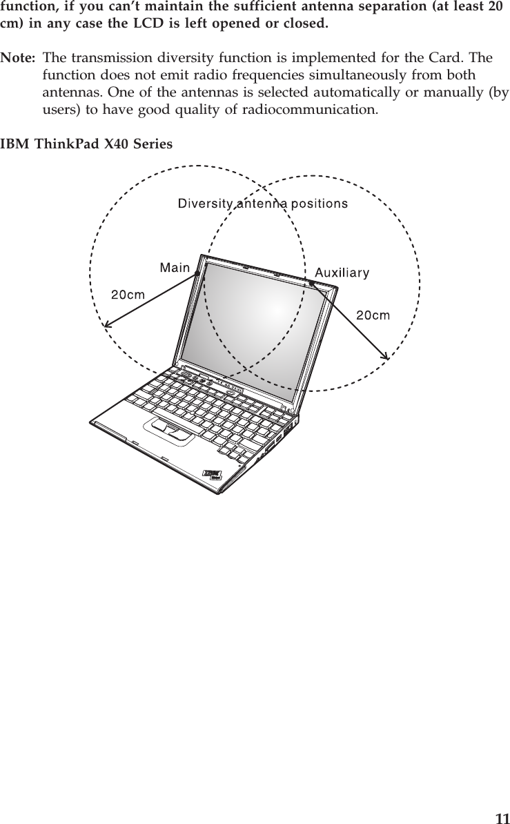 function, if you can’t maintain the sufficient antenna separation (at least 20 cm) in any case the LCD is left opened or closed. Note: The transmission diversity function is implemented for the Card. The function does not emit radio frequencies simultaneously from both antennas. One of the antennas is selected automatically or manually (by users) to have good quality of radiocommunication. IBM ThinkPad X40 Series 11