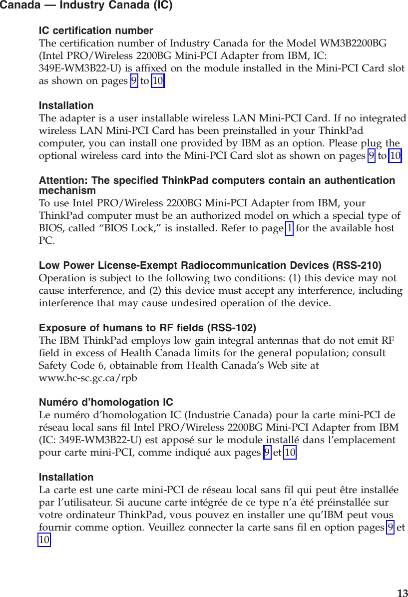 Canada — Industry Canada (IC) IC certification number The certification number of Industry Canada for the Model WM3B2200BG (Intel PRO/Wireless 2200BG Mini-PCI Adapter from IBM, IC: 349E-WM3B22-U) is affixed on the module installed in the Mini-PCI Card slot as shown on pages 9 to 10. Installation The adapter is a user installable wireless LAN Mini-PCI Card. If no integrated wireless LAN Mini-PCI Card has been preinstalled in your ThinkPad computer, you can install one provided by IBM as an option. Please plug the optional wireless card into the Mini-PCI Card slot as shown on pages 9 to 10. Attention: The specified ThinkPad computers contain an authentication mechanism To use Intel PRO/Wireless 2200BG Mini-PCI Adapter from IBM, your ThinkPad computer must be an authorized model on which a special type of BIOS, called “BIOS Lock,” is installed. Refer to page 1 for the available host PC. Low Power License-Exempt Radiocommunication Devices (RSS-210) Operation is subject to the following two conditions: (1) this device may not cause interference, and (2) this device must accept any interference, including interference that may cause undesired operation of the device. Exposure of humans to RF fields (RSS-102) The IBM ThinkPad employs low gain integral antennas that do not emit RF field in excess of Health Canada limits for the general population; consult Safety Code 6, obtainable from Health Canada’s Web site at www.hc-sc.gc.ca/rpb Numéro d’homologation IC Le numéro d’homologation IC (Industrie Canada) pour la carte mini-PCI de réseau local sans fil Intel PRO/Wireless 2200BG Mini-PCI Adapter from IBM (IC: 349E-WM3B22-U) est apposé sur le module installé dans l’emplacement pour carte mini-PCI, comme indiqué aux pages 9 et 10. Installation La carte est une carte mini-PCI de réseau local sans fil qui peut être installée par l’utilisateur. Si aucune carte intégrée de ce type n’a été préinstallée sur votre ordinateur ThinkPad, vous pouvez en installer une qu’IBM peut vous fournir comme option. Veuillez connecter la carte sans fil en option pages 9 et 10. 13