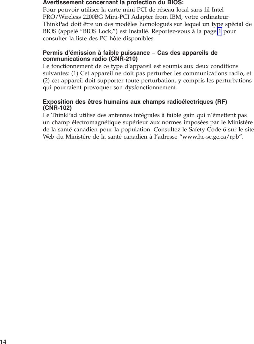 Avertissement concernant la protection du BIOS: Pour pouvoir utiliser la carte mini-PCI de réseau local sans fil Intel PRO/Wireless 2200BG Mini-PCI Adapter from IBM, votre ordinateur ThinkPad doit être un des modèles homologués sur lequel un type spécial de BIOS (appelé “BIOS Lock,”) est installé. Reportez-vous à la page 1 pour consulter la liste des PC hôte disponibles. Permis d’émission à faible puissance – Cas des appareils de communications radio (CNR-210) Le fonctionnement de ce type d’appareil est soumis aux deux conditions suivantes: (1) Cet appareil ne doit pas perturber les communications radio, et (2) cet appareil doit supporter toute perturbation, y compris les perturbations qui pourraient provoquer son dysfonctionnement. Exposition des êtres humains aux champs radioélectriques (RF) (CNR-102) Le ThinkPad utilise des antennes intégrales à faible gain qui n’émettent pas un champ électromagnétique supérieur aux normes imposées par le Ministére de la santé canadien pour la population. Consultez le Safety Code 6 sur le site Web du Ministére de la santé canadien à l’adresse “www.hc-sc.gc.ca/rpb”. 14