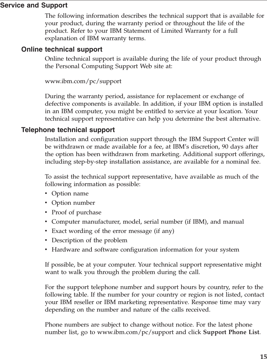 Service and Support The following information describes the technical support that is available for your product, during the warranty period or throughout the life of the product. Refer to your IBM Statement of Limited Warranty for a full explanation of IBM warranty terms. Online technical support Online technical support is available during the life of your product through the Personal Computing Support Web site at: www.ibm.com/pc/support During the warranty period, assistance for replacement or exchange of defective components is available. In addition, if your IBM option is installed in an IBM computer, you might be entitled to service at your location. Your technical support representative can help you determine the best alternative. Telephone technical support Installation and configuration support through the IBM Support Center will be withdrawn or made available for a fee, at IBM’s discretion, 90 days after the option has been withdrawn from marketing. Additional support offerings, including step-by-step installation assistance, are available for a nominal fee. To assist the technical support representative, have available as much of the following information as possible: v Option name v Option number v Proof of purchase v Computer manufacturer, model, serial number (if IBM), and manual v Exact wording of the error message (if any) v Description of the problem v Hardware and software configuration information for your systemIf possible, be at your computer. Your technical support representative might want to walk you through the problem during the call. For the support telephone number and support hours by country, refer to the following table. If the number for your country or region is not listed, contact your IBM reseller or IBM marketing representative. Response time may vary depending on the number and nature of the calls received. Phone numbers are subject to change without notice. For the latest phone number list, go to www.ibm.com/pc/support and click Support Phone List. 15