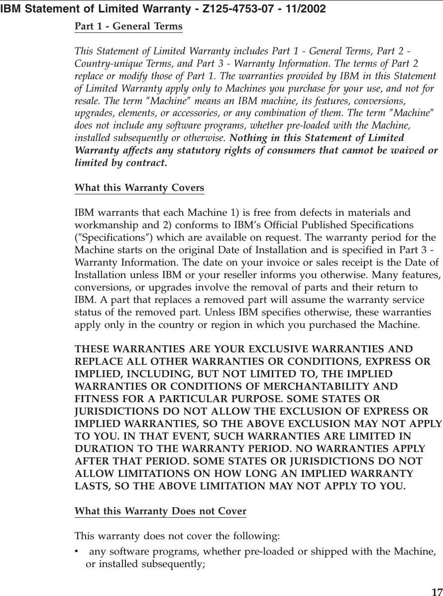 IBM Statement of Limited Warranty - Z125-4753-07 - 11/2002 Part 1 - General Terms This Statement of Limited Warranty includes Part 1 - General Terms, Part 2 - Country-unique Terms, and Part 3 - Warranty Information. The terms of Part 2 replace or modify those of Part 1. The warranties provided by IBM in this Statement of Limited Warranty apply only to Machines you purchase for your use, and not for resale. The term ″Machine″ means an IBM machine, its features, conversions, upgrades, elements, or accessories, or any combination of them. The term ″Machine″ does not include any software programs, whether pre-loaded with the Machine, installed subsequently or otherwise. Nothing in this Statement of Limited Warranty affects any statutory rights of consumers that cannot be waived or limited by contract. What this Warranty Covers IBM warrants that each Machine 1) is free from defects in materials and workmanship and 2) conforms to IBM’s Official Published Specifications (″Specifications″) which are available on request. The warranty period for the Machine starts on the original Date of Installation and is specified in Part 3 - Warranty Information. The date on your invoice or sales receipt is the Date of Installation unless IBM or your reseller informs you otherwise. Many features, conversions, or upgrades involve the removal of parts and their return to IBM. A part that replaces a removed part will assume the warranty service status of the removed part. Unless IBM specifies otherwise, these warranties apply only in the country or region in which you purchased the Machine. THESE WARRANTIES ARE YOUR EXCLUSIVE WARRANTIES AND REPLACE ALL OTHER WARRANTIES OR CONDITIONS, EXPRESS OR IMPLIED, INCLUDING, BUT NOT LIMITED TO, THE IMPLIED WARRANTIES OR CONDITIONS OF MERCHANTABILITY AND FITNESS FOR A PARTICULAR PURPOSE. SOME STATES OR JURISDICTIONS DO NOT ALLOW THE EXCLUSION OF EXPRESS OR IMPLIED WARRANTIES, SO THE ABOVE EXCLUSION MAY NOT APPLY TO YOU. IN THAT EVENT, SUCH WARRANTIES ARE LIMITED IN DURATION TO THE WARRANTY PERIOD. NO WARRANTIES APPLY AFTER THAT PERIOD. SOME STATES OR JURISDICTIONS DO NOT ALLOW LIMITATIONS ON HOW LONG AN IMPLIED WARRANTY LASTS, SO THE ABOVE LIMITATION MAY NOT APPLY TO YOU. What this Warranty Does not Cover This warranty does not cover the following: v any software programs, whether pre-loaded or shipped with the Machine, or installed subsequently; 17