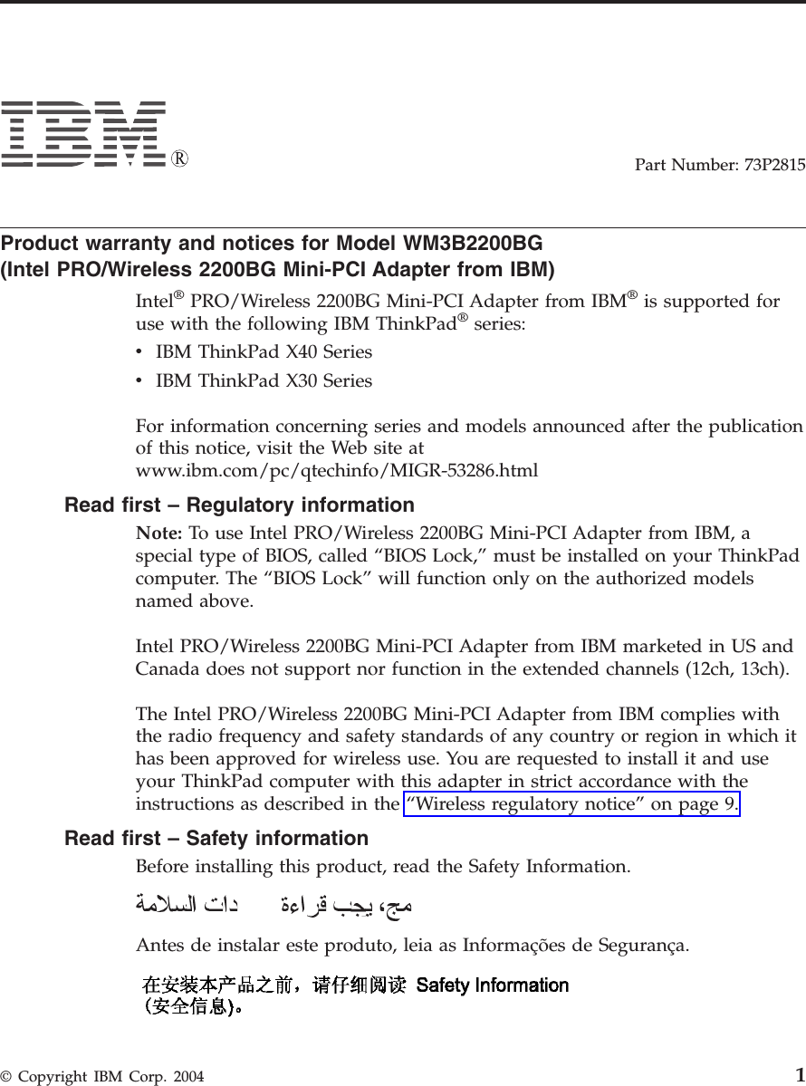 Part Number: 73P2815 Product warranty and notices for Model WM3B2200BG(Intel PRO/Wireless 2200BG Mini-PCI Adapter from IBM) Intel® PRO/Wireless 2200BG Mini-PCI Adapter from IBM® is supported for use with the following IBM ThinkPad® series: v IBM ThinkPad X40 Series v IBM ThinkPad X30 SeriesFor information concerning series and models announced after the publication of this notice, visit the Web site at www.ibm.com/pc/qtechinfo/MIGR-53286.html Read first – Regulatory information Note: To use Intel PRO/Wireless 2200BG Mini-PCI Adapter from IBM, a special type of BIOS, called “BIOS Lock,” must be installed on your ThinkPad computer. The “BIOS Lock” will function only on the authorized models named above. Intel PRO/Wireless 2200BG Mini-PCI Adapter from IBM marketed in US and Canada does not support nor function in the extended channels (12ch, 13ch). The Intel PRO/Wireless 2200BG Mini-PCI Adapter from IBM complies with the radio frequency and safety standards of any country or region in which it has been approved for wireless use. You are requested to install it and use your ThinkPad computer with this adapter in strict accordance with the instructions as described in the “Wireless regulatory notice” on page 9. Read first – Safety information Before installing this product, read the Safety Information. Antes de instalar este produto, leia as Informações de Segurança. © Copyright IBM Corp. 2004 1