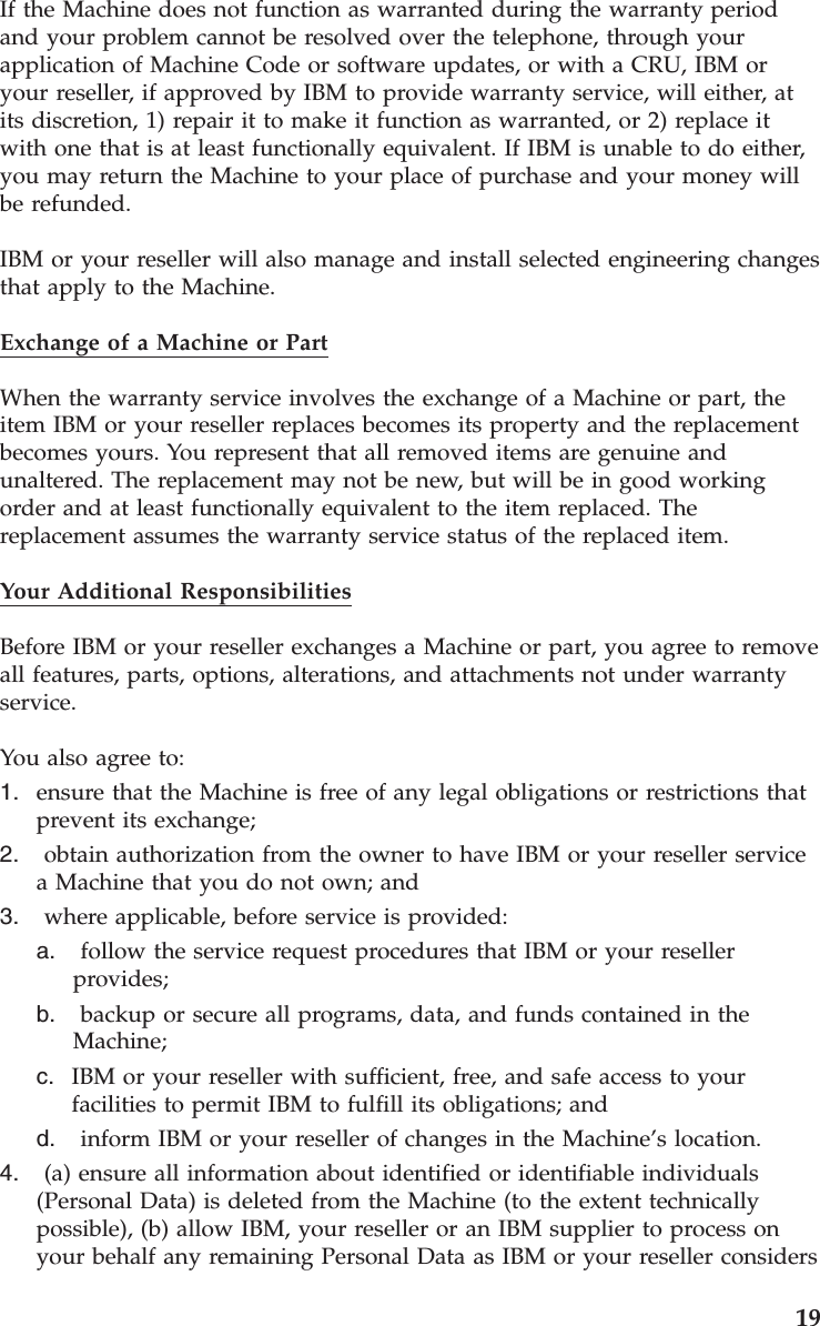If the Machine does not function as warranted during the warranty period and your problem cannot be resolved over the telephone, through your application of Machine Code or software updates, or with a CRU, IBM or your reseller, if approved by IBM to provide warranty service, will either, at its discretion, 1) repair it to make it function as warranted, or 2) replace it with one that is at least functionally equivalent. If IBM is unable to do either, you may return the Machine to your place of purchase and your money will be refunded. IBM or your reseller will also manage and install selected engineering changes that apply to the Machine. Exchange of a Machine or Part When the warranty service involves the exchange of a Machine or part, the item IBM or your reseller replaces becomes its property and the replacement becomes yours. You represent that all removed items are genuine and unaltered. The replacement may not be new, but will be in good working order and at least functionally equivalent to the item replaced. The replacement assumes the warranty service status of the replaced item. Your Additional Responsibilities Before IBM or your reseller exchanges a Machine or part, you agree to remove all features, parts, options, alterations, and attachments not under warranty service. You also agree to: 1. ensure that the Machine is free of any legal obligations or restrictions that prevent its exchange; 2. obtain authorization from the owner to have IBM or your reseller service a Machine that you do not own; and 3. where applicable, before service is provided: a. follow the service request procedures that IBM or your reseller provides; b. backup or secure all programs, data, and funds contained in the Machine; c. IBM or your reseller with sufficient, free, and safe access to your facilities to permit IBM to fulfill its obligations; and d. inform IBM or your reseller of changes in the Machine’s location.4. (a) ensure all information about identified or identifiable individuals (Personal Data) is deleted from the Machine (to the extent technically possible), (b) allow IBM, your reseller or an IBM supplier to process on your behalf any remaining Personal Data as IBM or your reseller considers 19