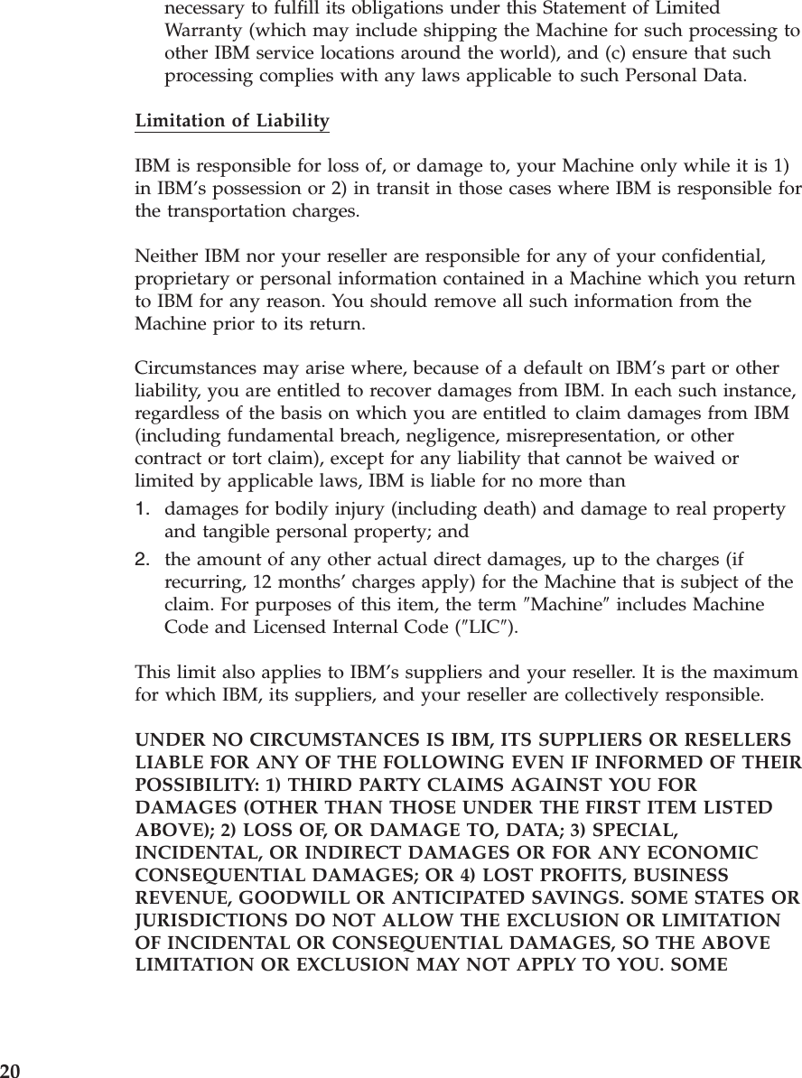 necessary to fulfill its obligations under this Statement of Limited Warranty (which may include shipping the Machine for such processing to other IBM service locations around the world), and (c) ensure that such processing complies with any laws applicable to such Personal Data.Limitation of Liability IBM is responsible for loss of, or damage to, your Machine only while it is 1) in IBM’s possession or 2) in transit in those cases where IBM is responsible for the transportation charges. Neither IBM nor your reseller are responsible for any of your confidential, proprietary or personal information contained in a Machine which you return to IBM for any reason. You should remove all such information from the Machine prior to its return. Circumstances may arise where, because of a default on IBM’s part or other liability, you are entitled to recover damages from IBM. In each such instance, regardless of the basis on which you are entitled to claim damages from IBM (including fundamental breach, negligence, misrepresentation, or other contract or tort claim), except for any liability that cannot be waived or limited by applicable laws, IBM is liable for no more than 1. damages for bodily injury (including death) and damage to real property and tangible personal property; and 2. the amount of any other actual direct damages, up to the charges (if recurring, 12 months’ charges apply) for the Machine that is subject of the claim. For purposes of this item, the term ″Machine″ includes Machine Code and Licensed Internal Code (″LIC″).This limit also applies to IBM’s suppliers and your reseller. It is the maximum for which IBM, its suppliers, and your reseller are collectively responsible. UNDER NO CIRCUMSTANCES IS IBM, ITS SUPPLIERS OR RESELLERS LIABLE FOR ANY OF THE FOLLOWING EVEN IF INFORMED OF THEIR POSSIBILITY: 1) THIRD PARTY CLAIMS AGAINST YOU FOR DAMAGES (OTHER THAN THOSE UNDER THE FIRST ITEM LISTED ABOVE); 2) LOSS OF, OR DAMAGE TO, DATA; 3) SPECIAL, INCIDENTAL, OR INDIRECT DAMAGES OR FOR ANY ECONOMIC CONSEQUENTIAL DAMAGES; OR 4) LOST PROFITS, BUSINESS REVENUE, GOODWILL OR ANTICIPATED SAVINGS. SOME STATES OR JURISDICTIONS DO NOT ALLOW THE EXCLUSION OR LIMITATION OF INCIDENTAL OR CONSEQUENTIAL DAMAGES, SO THE ABOVE LIMITATION OR EXCLUSION MAY NOT APPLY TO YOU. SOME 20