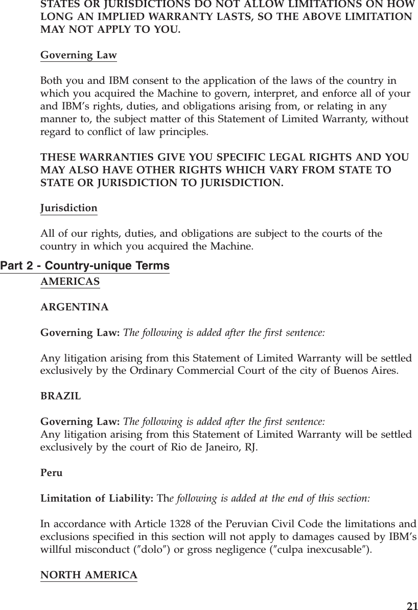 STATES OR JURISDICTIONS DO NOT ALLOW LIMITATIONS ON HOW LONG AN IMPLIED WARRANTY LASTS, SO THE ABOVE LIMITATION MAY NOT APPLY TO YOU. Governing Law Both you and IBM consent to the application of the laws of the country in which you acquired the Machine to govern, interpret, and enforce all of your and IBM’s rights, duties, and obligations arising from, or relating in any manner to, the subject matter of this Statement of Limited Warranty, without regard to conflict of law principles. THESE WARRANTIES GIVE YOU SPECIFIC LEGAL RIGHTS AND YOU MAY ALSO HAVE OTHER RIGHTS WHICH VA RY FROM STATE TO STATE OR JURISDICTION TO JURISDICTION. Jurisdiction All of our rights, duties, and obligations are subject to the courts of the country in which you acquired the Machine. Part 2 - Country-unique Terms AMERICAS ARGENTINA Governing Law: The following is added after the first sentence: Any litigation arising from this Statement of Limited Warranty will be settled exclusively by the Ordinary Commercial Court of the city of Buenos Aires. BRAZIL Governing Law: The following is added after the first sentence:Any litigation arising from this Statement of Limited Warranty will be settled exclusively by the court of Rio de Janeiro, RJ. Peru Limitation of Liability: The following is added at the end of this section: In accordance with Article 1328 of the Peruvian Civil Code the limitations and exclusions specified in this section will not apply to damages caused by IBM’s willful misconduct (″dolo″) or gross negligence (″culpa inexcusable″). NORTH AMERICA 21