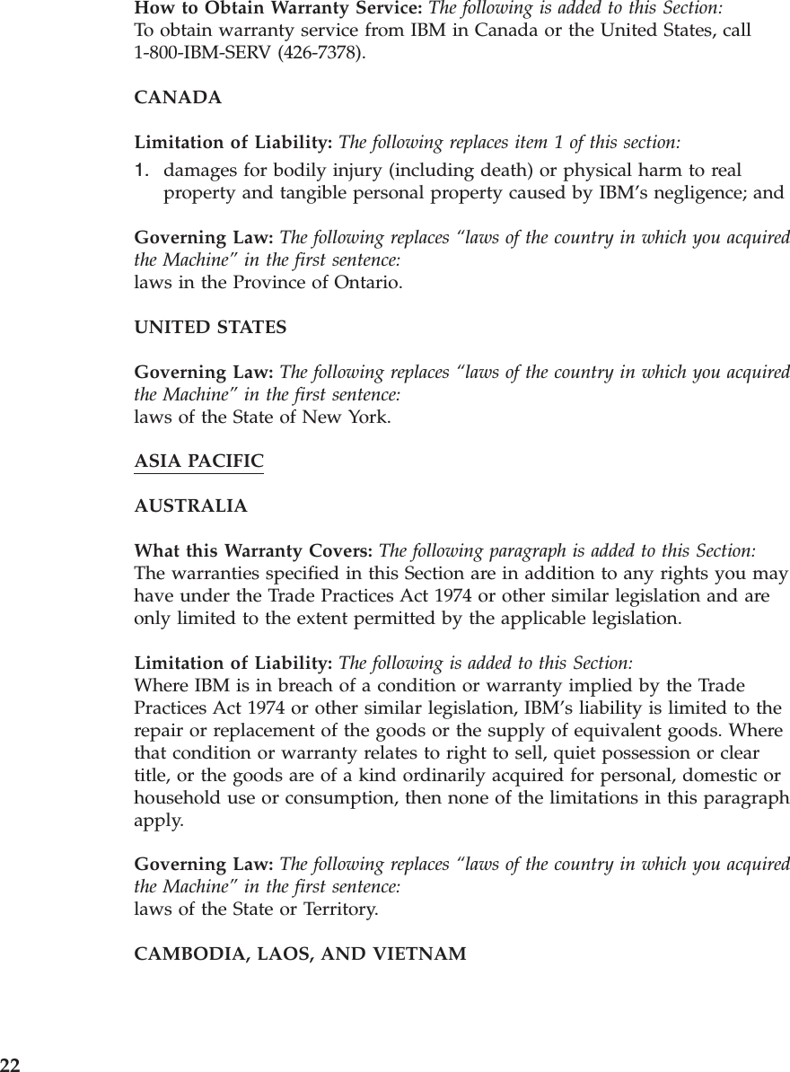 How to Obtain Warranty Service: The following is added to this Section: To obtain warranty service from IBM in Canada or the United States, call 1-800-IBM-SERV (426-7378). CANADA Limitation of Liability: The following replaces item 1 of this section: 1. damages for bodily injury (including death) or physical harm to real property and tangible personal property caused by IBM’s negligence; andGoverning Law: The following replaces “laws of the country in which you acquired the Machine” in the first sentence: laws in the Province of Ontario. UNITED STATES Governing Law: The following replaces “laws of the country in which you acquired the Machine” in the first sentence: laws of the State of New York. ASIA PACIFIC AUSTRALIA What this Warranty Covers: The following paragraph is added to this Section: The warranties specified in this Section are in addition to any rights you may have under the Trade Practices Act 1974 or other similar legislation and are only limited to the extent permitted by the applicable legislation. Limitation of Liability: The following is added to this Section: Where IBM is in breach of a condition or warranty implied by the Trade Practices Act 1974 or other similar legislation, IBM’s liability is limited to the repair or replacement of the goods or the supply of equivalent goods. Where that condition or warranty relates to right to sell, quiet possession or clear title, or the goods are of a kind ordinarily acquired for personal, domestic or household use or consumption, then none of the limitations in this paragraph apply. Governing Law: The following replaces “laws of the country in which you acquired the Machine” in the first sentence: laws of the State or Territory. CAMBODIA, LAOS, AND VIETNAM 22