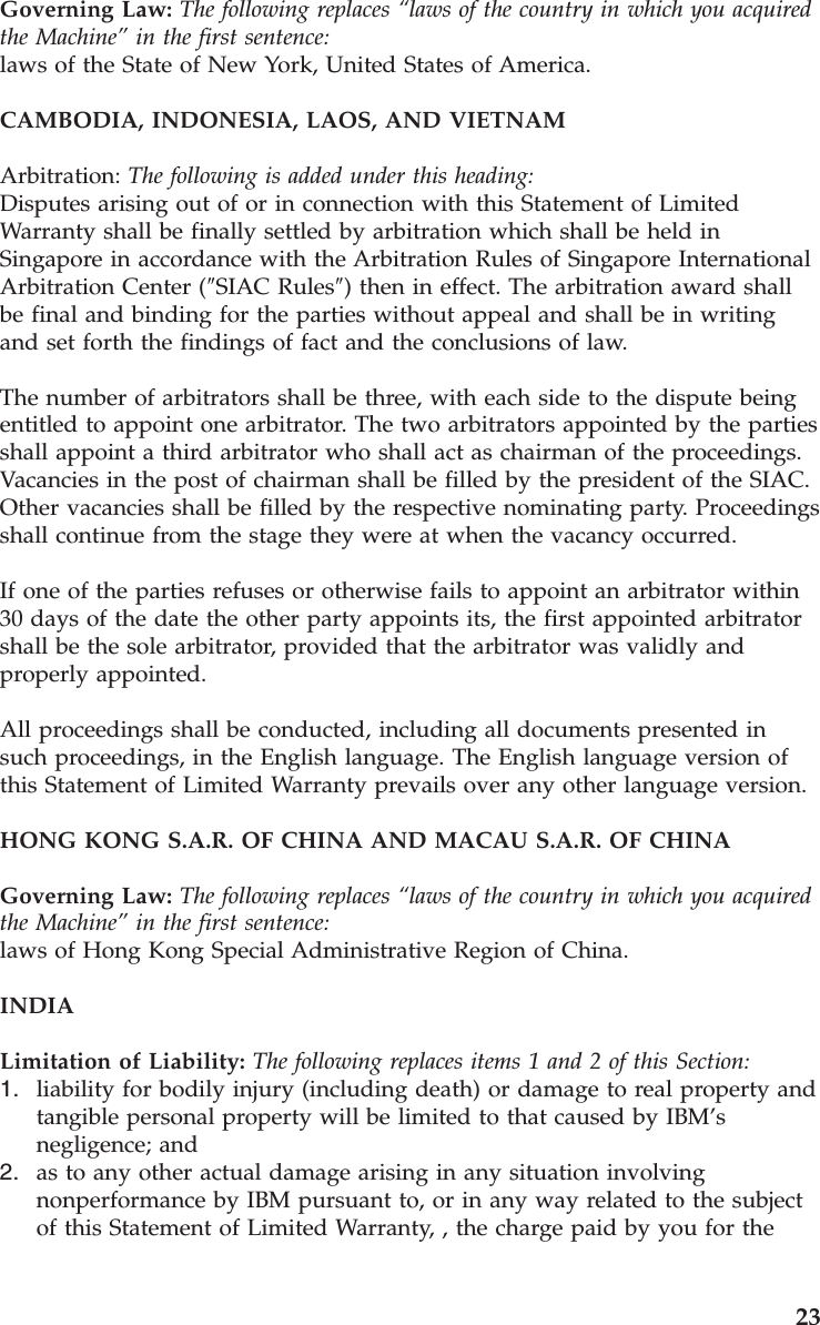 Governing Law: The following replaces “laws of the country in which you acquired the Machine” in the first sentence:laws of the State of New York, United States of America. CAMBODIA, INDONESIA, LAOS, AND VIETNAM Arbitration: The following is added under this heading: Disputes arising out of or in connection with this Statement of Limited Warranty shall be finally settled by arbitration which shall be held in Singapore in accordance with the Arbitration Rules of Singapore International Arbitration Center (″SIAC Rules″) then in effect. The arbitration award shall be final and binding for the parties without appeal and shall be in writing and set forth the findings of fact and the conclusions of law. The number of arbitrators shall be three, with each side to the dispute being entitled to appoint one arbitrator. The two arbitrators appointed by the parties shall appoint a third arbitrator who shall act as chairman of the proceedings. Vacancies in the post of chairman shall be filled by the president of the SIAC. Other vacancies shall be filled by the respective nominating party. Proceedings shall continue from the stage they were at when the vacancy occurred. If one of the parties refuses or otherwise fails to appoint an arbitrator within 30 days of the date the other party appoints its, the first appointed arbitrator shall be the sole arbitrator, provided that the arbitrator was validly and properly appointed. All proceedings shall be conducted, including all documents presented in such proceedings, in the English language. The English language version of this Statement of Limited Warranty prevails over any other language version. HONG KONG S.A.R. OF CHINA AND MACAU S.A.R. OF CHINA Governing Law: The following replaces “laws of the country in which you acquired the Machine” in the first sentence: laws of Hong Kong Special Administrative Region of China. INDIA Limitation of Liability: The following replaces items 1 and 2 of this Section: 1. liability for bodily injury (including death) or damage to real property and tangible personal property will be limited to that caused by IBM’s negligence; and 2. as to any other actual damage arising in any situation involving nonperformance by IBM pursuant to, or in any way related to the subject of this Statement of Limited Warranty, , the charge paid by you for the 23