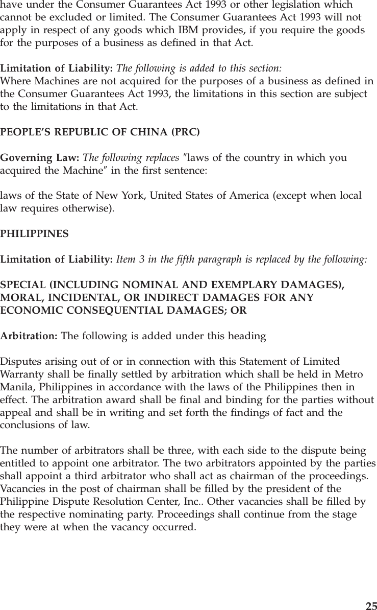 have under the Consumer Guarantees Act 1993 or other legislation which cannot be excluded or limited. The Consumer Guarantees Act 1993 will not apply in respect of any goods which IBM provides, if you require the goods for the purposes of a business as defined in that Act. Limitation of Liability: The following is added to this section:Where Machines are not acquired for the purposes of a business as defined in the Consumer Guarantees Act 1993, the limitations in this section are subject to the limitations in that Act. PEOPLE’S REPUBLIC OF CHINA (PRC) Governing Law: The following replaces ″laws of the country in which you acquired the Machine″ in the first sentence: laws of the State of New York, United States of America (except when local law requires otherwise). PHILIPPINES Limitation of Liability: Item 3 in the fifth paragraph is replaced by the following: SPECIAL (INCLUDING NOMINAL AND EXEMPLARY DAMAGES), MORAL, INCIDENTAL, OR INDIRECT DAMAGES FOR ANY ECONOMIC CONSEQUENTIAL DAMAGES; OR Arbitration: The following is added under this heading Disputes arising out of or in connection with this Statement of Limited Warranty shall be finally settled by arbitration which shall be held in Metro Manila, Philippines in accordance with the laws of the Philippines then in effect. The arbitration award shall be final and binding for the parties without appeal and shall be in writing and set forth the findings of fact and the conclusions of law. The number of arbitrators shall be three, with each side to the dispute being entitled to appoint one arbitrator. The two arbitrators appointed by the parties shall appoint a third arbitrator who shall act as chairman of the proceedings. Vacancies in the post of chairman shall be filled by the president of the Philippine Dispute Resolution Center, Inc.. Other vacancies shall be filled by the respective nominating party. Proceedings shall continue from the stage they were at when the vacancy occurred. 25