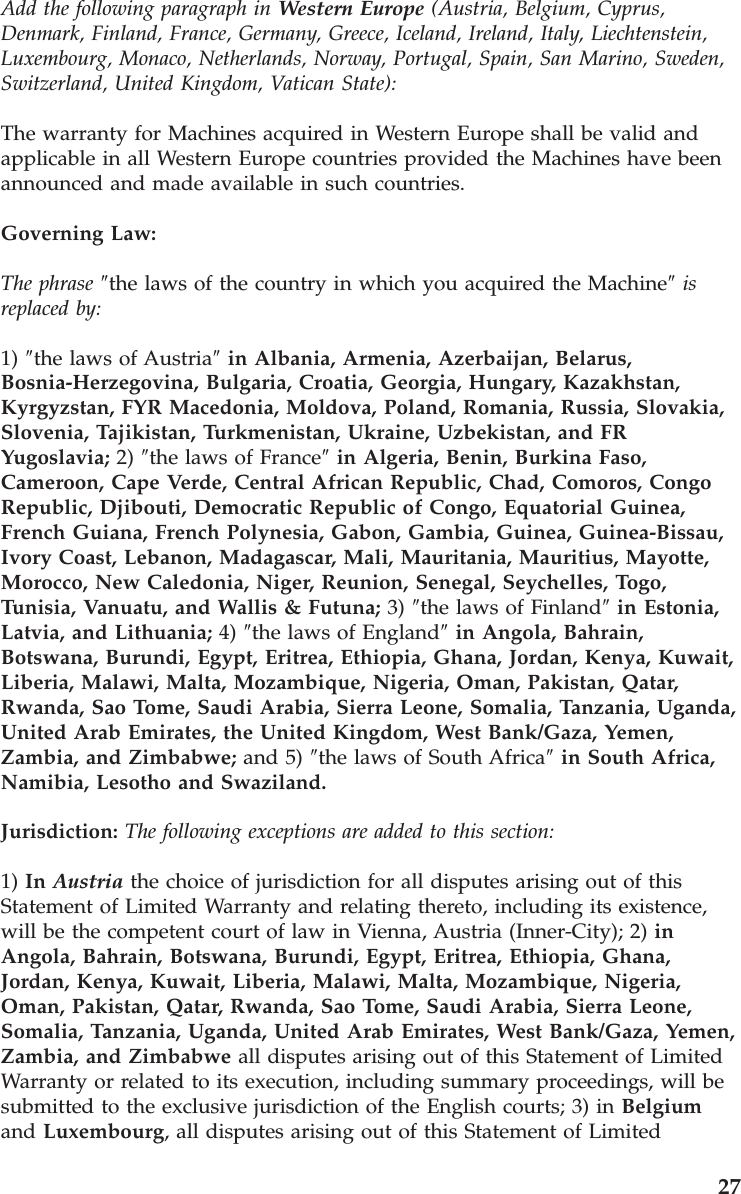 Add the following paragraph in Western Europe (Austria, Belgium, Cyprus, Denmark, Finland, France, Germany, Greece, Iceland, Ireland, Italy, Liechtenstein, Luxembourg, Monaco, Netherlands, Norway, Portugal, Spain, San Marino, Sweden, Switzerland, United Kingdom, Vatican State): The warranty for Machines acquired in Western Europe shall be valid and applicable in all Western Europe countries provided the Machines have been announced and made available in such countries. Governing Law: The phrase ″the laws of the country in which you acquired the Machine″ is replaced by: 1) ″the laws of Austria″ in Albania, Armenia, Azerbaijan, Belarus, Bosnia-Herzegovina, Bulgaria, Croatia, Georgia, Hungary, Kazakhstan, Kyrgyzstan, FYR Macedonia, Moldova, Poland, Romania, Russia, Slovakia, Slovenia, Tajikistan, Turkmenistan, Ukraine, Uzbekistan, and FR Yugoslavia; 2) ″the laws of France″ in Algeria, Benin, Burkina Faso, Cameroon, Cape Verde, Central African Republic, Chad, Comoros, Congo Republic, Djibouti, Democratic Republic of Congo, Equatorial Guinea, French Guiana, French Polynesia, Gabon, Gambia, Guinea, Guinea-Bissau, Ivory Coast, Lebanon, Madagascar, Mali, Mauritania, Mauritius, Mayotte, Morocco, New Caledonia, Niger, Reunion, Senegal, Seychelles, Togo, Tunisia, Vanuatu, and Wallis & Futuna; 3) ″the laws of Finland″ in Estonia, Latvia, and Lithuania; 4) ″the laws of England″ in Angola, Bahrain, Botswana, Burundi, Egypt, Eritrea, Ethiopia, Ghana, Jordan, Kenya, Kuwait, Liberia, Malawi, Malta, Mozambique, Nigeria, Oman, Pakistan, Qatar, Rwanda, Sao Tome, Saudi Arabia, Sierra Leone, Somalia, Tanzania, Uganda, United Arab Emirates, the United Kingdom, West Bank/Gaza, Yemen, Zambia, and Zimbabwe; and 5) ″the laws of South Africa″ in South Africa, Namibia, Lesotho and Swaziland. Jurisdiction: The following exceptions are added to this section: 1) In Austria the choice of jurisdiction for all disputes arising out of this Statement of Limited Warranty and relating thereto, including its existence, will be the competent court of law in Vienna, Austria (Inner-City); 2) in Angola, Bahrain, Botswana, Burundi, Egypt, Eritrea, Ethiopia, Ghana, Jordan, Kenya, Kuwait, Liberia, Malawi, Malta, Mozambique, Nigeria, Oman, Pakistan, Qatar, Rwanda, Sao Tome, Saudi Arabia, Sierra Leone, Somalia, Tanzania, Uganda, United Arab Emirates, West Bank/Gaza, Yemen, Zambia, and Zimbabwe all disputes arising out of this Statement of Limited Warranty or related to its execution, including summary proceedings, will be submitted to the exclusive jurisdiction of the English courts; 3) in Belgium and Luxembourg, all disputes arising out of this Statement of Limited 27