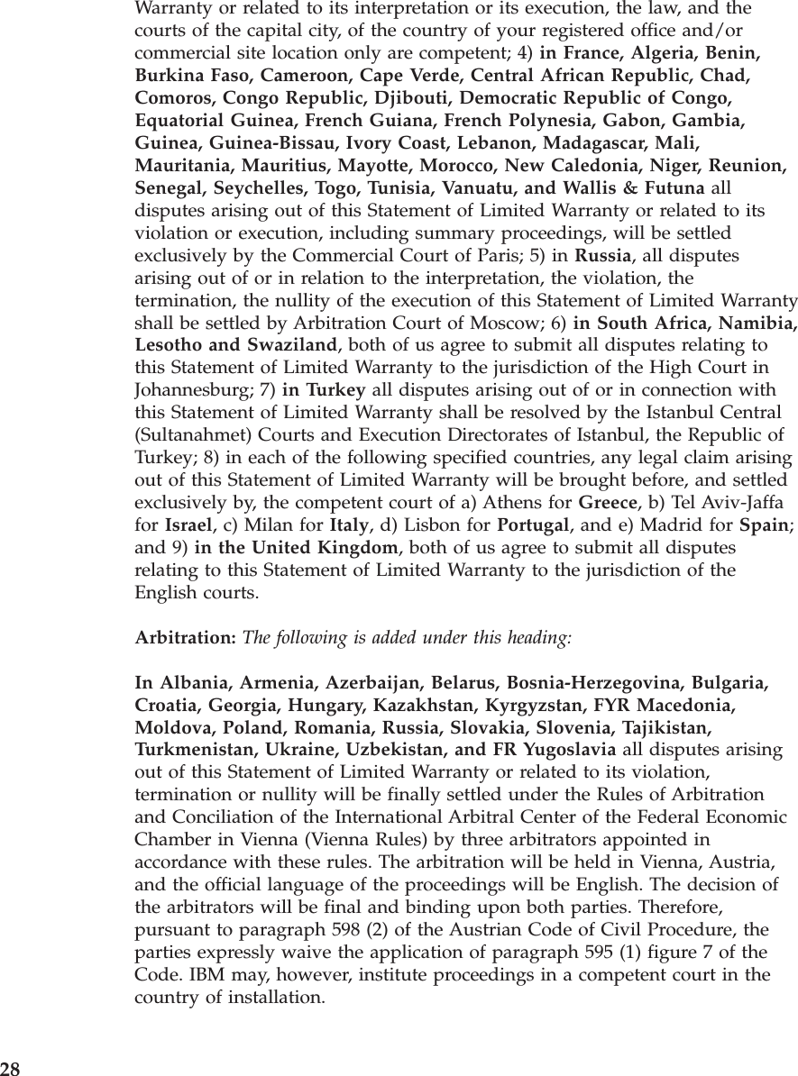 Warranty or related to its interpretation or its execution, the law, and the courts of the capital city, of the country of your registered office and/or commercial site location only are competent; 4) in France, Algeria, Benin, Burkina Faso, Cameroon, Cape Verde, Central African Republic, Chad, Comoros, Congo Republic, Djibouti, Democratic Republic of Congo, Equatorial Guinea, French Guiana, French Polynesia, Gabon, Gambia, Guinea, Guinea-Bissau, Ivory Coast, Lebanon, Madagascar, Mali, Mauritania, Mauritius, Mayotte, Morocco, New Caledonia, Niger, Reunion, Senegal, Seychelles, Togo, Tunisia, Vanuatu, and Wallis & Futuna all disputes arising out of this Statement of Limited Warranty or related to its violation or execution, including summary proceedings, will be settled exclusively by the Commercial Court of Paris; 5) in Russia, all disputes arising out of or in relation to the interpretation, the violation, the termination, the nullity of the execution of this Statement of Limited Warranty shall be settled by Arbitration Court of Moscow; 6) in South Africa, Namibia, Lesotho and Swaziland, both of us agree to submit all disputes relating to this Statement of Limited Warranty to the jurisdiction of the High Court in Johannesburg; 7) in Turkey all disputes arising out of or in connection with this Statement of Limited Warranty shall be resolved by the Istanbul Central (Sultanahmet) Courts and Execution Directorates of Istanbul, the Republic of Turkey; 8) in each of the following specified countries, any legal claim arising out of this Statement of Limited Warranty will be brought before, and settled exclusively by, the competent court of a) Athens for Greece, b) Tel Aviv-Jaffa for Israel, c) Milan for Italy, d) Lisbon for Portugal, and e) Madrid for Spain; and 9) in the United Kingdom, both of us agree to submit all disputes relating to this Statement of Limited Warranty to the jurisdiction of the English courts. Arbitration: The following is added under this heading: In Albania, Armenia, Azerbaijan, Belarus, Bosnia-Herzegovina, Bulgaria, Croatia, Georgia, Hungary, Kazakhstan, Kyrgyzstan, FYR Macedonia, Moldova, Poland, Romania, Russia, Slovakia, Slovenia, Tajikistan, Turkmenistan, Ukraine, Uzbekistan, and FR Yugoslavia all disputes arising out of this Statement of Limited Warranty or related to its violation, termination or nullity will be finally settled under the Rules of Arbitration and Conciliation of the International Arbitral Center of the Federal Economic Chamber in Vienna (Vienna Rules) by three arbitrators appointed in accordance with these rules. The arbitration will be held in Vienna, Austria, and the official language of the proceedings will be English. The decision of the arbitrators will be final and binding upon both parties. Therefore, pursuant to paragraph 598 (2) of the Austrian Code of Civil Procedure, the parties expressly waive the application of paragraph 595 (1) figure 7 of the Code. IBM may, however, institute proceedings in a competent court in the country of installation. 28