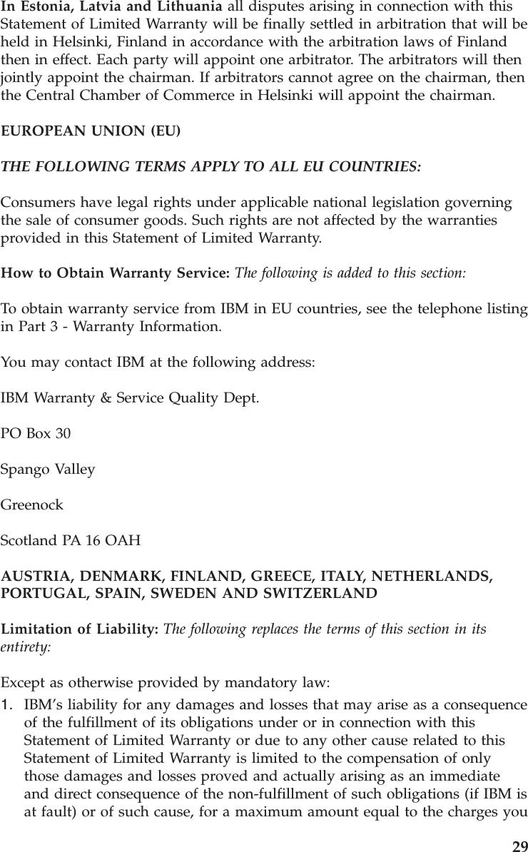 In Estonia, Latvia and Lithuania all disputes arising in connection with this Statement of Limited Warranty will be finally settled in arbitration that will be held in Helsinki, Finland in accordance with the arbitration laws of Finland then in effect. Each party will appoint one arbitrator. The arbitrators will then jointly appoint the chairman. If arbitrators cannot agree on the chairman, then the Central Chamber of Commerce in Helsinki will appoint the chairman. EUROPEAN UNION (EU) THE FOLLOWING TERMS APPLY TO ALL EU COUNTRIES: Consumers have legal rights under applicable national legislation governing the sale of consumer goods. Such rights are not affected by the warranties provided in this Statement of Limited Warranty. How to Obtain Warranty Service: The following is added to this section: To obtain warranty service from IBM in EU countries, see the telephone listing in Part 3 - Warranty Information. You may contact IBM at the following address: IBM Warranty & Service Quality Dept. PO Box 30 Spango Valley Greenock Scotland PA 16 OAH AUSTRIA, DENMARK, FINLAND, GREECE, ITALY, NETHERLANDS, PORTUGAL, SPAIN, SWEDEN AND SWITZERLAND Limitation of Liability: The following replaces the terms of this section in its entirety: Except as otherwise provided by mandatory law: 1. IBM’s liability for any damages and losses that may arise as a consequence of the fulfillment of its obligations under or in connection with this Statement of Limited Warranty or due to any other cause related to this Statement of Limited Warranty is limited to the compensation of only those damages and losses proved and actually arising as an immediate and direct consequence of the non-fulfillment of such obligations (if IBM is at fault) or of such cause, for a maximum amount equal to the charges you 29