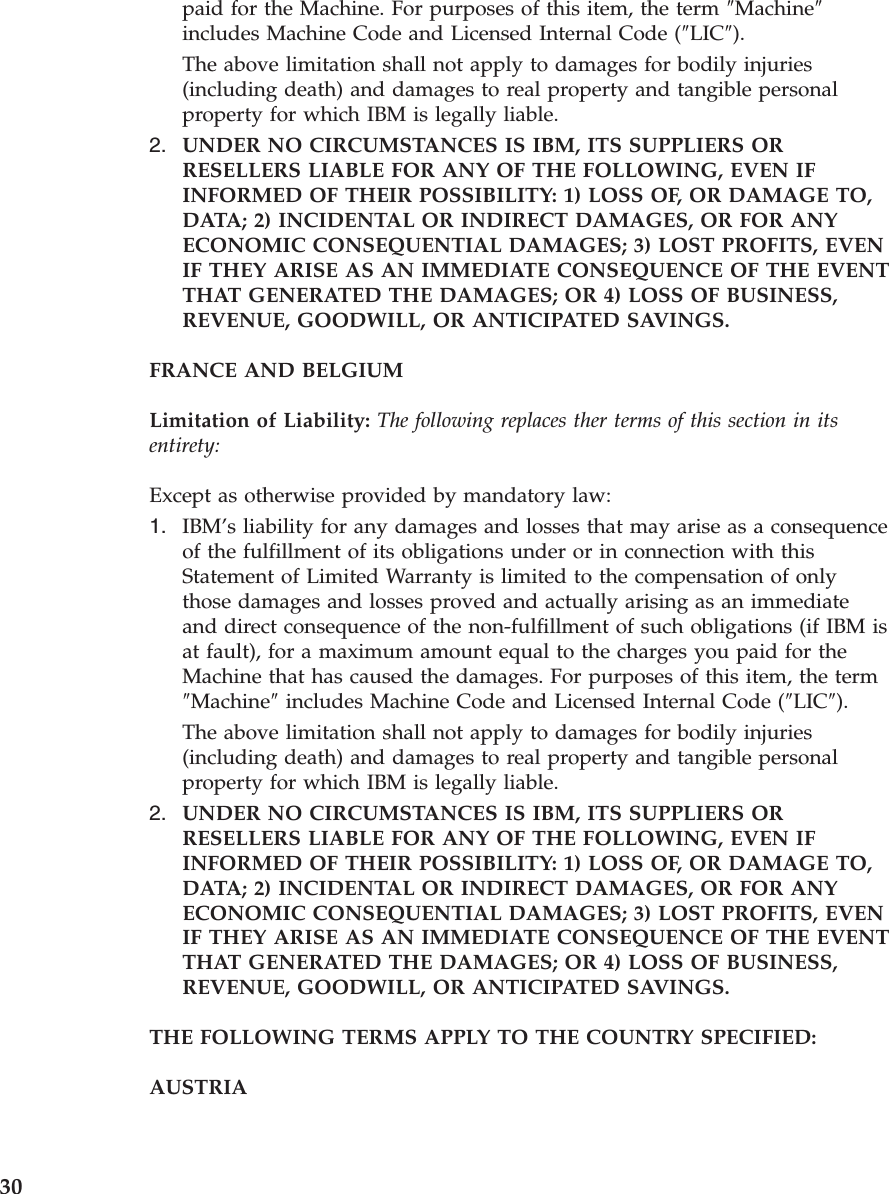 paid for the Machine. For purposes of this item, the term ″Machine″ includes Machine Code and Licensed Internal Code (″LIC″). The above limitation shall not apply to damages for bodily injuries (including death) and damages to real property and tangible personal property for which IBM is legally liable. 2. UNDER NO CIRCUMSTANCES IS IBM, ITS SUPPLIERS OR RESELLERS LIABLE FOR ANY OF THE FOLLOWING, EVEN IF INFORMED OF THEIR POSSIBILITY: 1) LOSS OF, OR DAMAGE TO, DATA; 2) INCIDENTAL OR INDIRECT DAMAGES, OR FOR ANY ECONOMIC CONSEQUENTIAL DAMAGES; 3) LOST PROFITS, EVEN IF THEY ARISE AS AN IMMEDIATE CONSEQUENCE OF THE EVENT THAT GENERATED THE DAMAGES; OR 4) LOSS OF BUSINESS, REVENUE, GOODWILL, OR ANTICIPATED SAVINGS. FRANCE AND BELGIUM Limitation of Liability: The following replaces ther terms of this section in its entirety: Except as otherwise provided by mandatory law: 1. IBM’s liability for any damages and losses that may arise as a consequence of the fulfillment of its obligations under or in connection with this Statement of Limited Warranty is limited to the compensation of only those damages and losses proved and actually arising as an immediate and direct consequence of the non-fulfillment of such obligations (if IBM is at fault), for a maximum amount equal to the charges you paid for the Machine that has caused the damages. For purposes of this item, the term ″Machine″ includes Machine Code and Licensed Internal Code (″LIC″). The above limitation shall not apply to damages for bodily injuries (including death) and damages to real property and tangible personal property for which IBM is legally liable. 2. UNDER NO CIRCUMSTANCES IS IBM, ITS SUPPLIERS OR RESELLERS LIABLE FOR ANY OF THE FOLLOWING, EVEN IF INFORMED OF THEIR POSSIBILITY: 1) LOSS OF, OR DAMAGE TO, DATA; 2) INCIDENTAL OR INDIRECT DAMAGES, OR FOR ANY ECONOMIC CONSEQUENTIAL DAMAGES; 3) LOST PROFITS, EVEN IF THEY ARISE AS AN IMMEDIATE CONSEQUENCE OF THE EVENT THAT GENERATED THE DAMAGES; OR 4) LOSS OF BUSINESS, REVENUE, GOODWILL, OR ANTICIPATED SAVINGS. THE FOLLOWING TERMS APPLY TO THE COUNTRY SPECIFIED: AUSTRIA 30