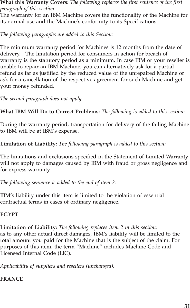 What this Warranty Covers: The following replaces the first sentence of the first paragraph of this section: The warranty for an IBM Machine covers the functionality of the Machine for its normal use and the Machine’s conformity to its Specifications. The following paragraphs are added to this Section: The minimum warranty period for Machines is 12 months from the date of delivery. . The limitation period for consumers in action for breach of warranty is the statutory period as a minimum. In case IBM or your reseller is unable to repair an IBM Machine, you can alternatively ask for a partial refund as far as justified by the reduced value of the unrepaired Machine or ask for a cancellation of the respective agreement for such Machine and get your money refunded. The second paragraph does not apply. What IBM Will Do to Correct Problems: The following is added to this section: During the warranty period, transportation for delivery of the failing Machine to IBM will be at IBM’s expense. Limitation of Liability: The following paragraph is added to this section: The limitations and exclusions specified in the Statement of Limited Warranty will not apply to damages caused by IBM with fraud or gross negligence and for express warranty. The following sentence is added to the end of item 2: IBM’s liability under this item is limited to the violation of essential contractual terms in cases of ordinary negligence. EGYPT Limitation of Liability: The following replaces item 2 in this section: as to any other actual direct damages, IBM’s liability will be limited to the total amount you paid for the Machine that is the subject of the claim. For purposes of this item, the term “Machine” includes Machine Code and Licensed Internal Code (LIC). Applicability of suppliers and resellers (unchanged). FRANCE 31