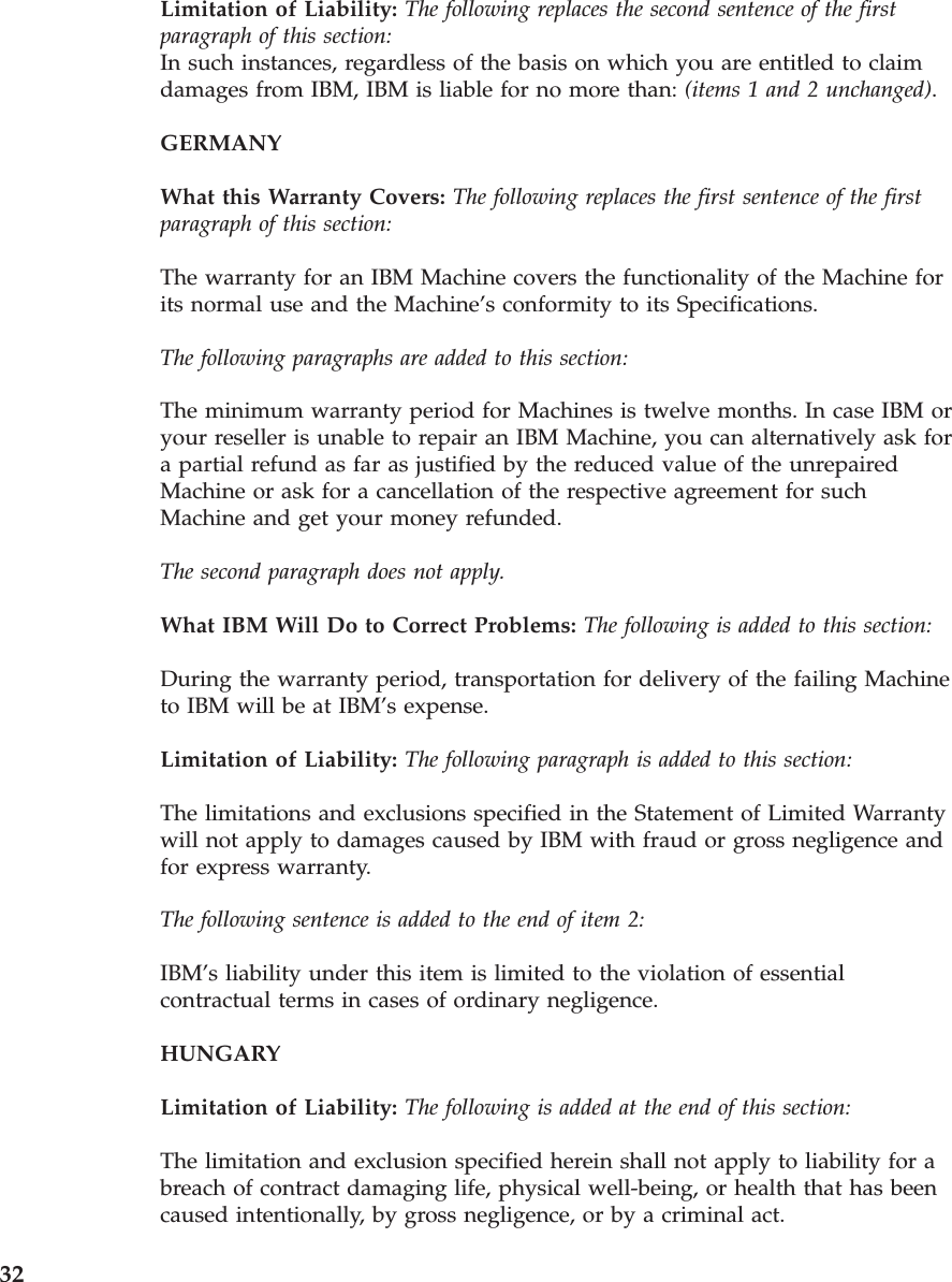 Limitation of Liability: The following replaces the second sentence of the first paragraph of this section:In such instances, regardless of the basis on which you are entitled to claim damages from IBM, IBM is liable for no more than: (items 1 and 2 unchanged). GERMANY What this Warranty Covers: The following replaces the first sentence of the first paragraph of this section: The warranty for an IBM Machine covers the functionality of the Machine for its normal use and the Machine’s conformity to its Specifications. The following paragraphs are added to this section: The minimum warranty period for Machines is twelve months. In case IBM or your reseller is unable to repair an IBM Machine, you can alternatively ask for a partial refund as far as justified by the reduced value of the unrepaired Machine or ask for a cancellation of the respective agreement for such Machine and get your money refunded. The second paragraph does not apply. What IBM Will Do to Correct Problems: The following is added to this section: During the warranty period, transportation for delivery of the failing Machine to IBM will be at IBM’s expense. Limitation of Liability: The following paragraph is added to this section: The limitations and exclusions specified in the Statement of Limited Warranty will not apply to damages caused by IBM with fraud or gross negligence and for express warranty. The following sentence is added to the end of item 2: IBM’s liability under this item is limited to the violation of essential contractual terms in cases of ordinary negligence. HUNGARY Limitation of Liability: The following is added at the end of this section: The limitation and exclusion specified herein shall not apply to liability for a breach of contract damaging life, physical well-being, or health that has been caused intentionally, by gross negligence, or by a criminal act. 32