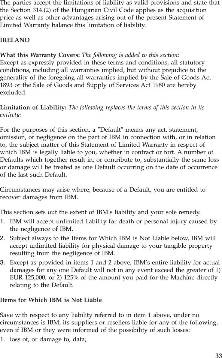 The parties accept the limitations of liability as valid provisions and state that the Section 314.(2) of the Hungarian Civil Code applies as the acquisition price as well as other advantages arising out of the present Statement of Limited Warranty balance this limitation of liability. IRELAND What this Warranty Covers: The following is added to this section: Except as expressly provided in these terms and conditions, all statutory conditions, including all warranties implied, but without prejudice to the generality of the foregoing all warranties implied by the Sale of Goods Act 1893 or the Sale of Goods and Supply of Services Act 1980 are hereby excluded. Limitation of Liability: The following replaces the terms of this section in its entirety: For the purposes of this section, a ″Default″ means any act, statement, omission, or negligence on the part of IBM in connection with, or in relation to, the subject matter of this Statement of Limited Warranty in respect of which IBM is legally liable to you, whether in contract or tort. A number of Defaults which together result in, or contribute to, substantially the same loss or damage will be treated as one Default occurring on the date of occurrence of the last such Default. Circumstances may arise where, because of a Default, you are entitled to recover damages from IBM. This section sets out the extent of IBM’s liability and your sole remedy. 1. IBM will accept unlimited liability for death or personal injury caused by the negligence of IBM. 2. Subject always to the Items for Which IBM is Not Liable below, IBM will accept unlimited liability for physical damage to your tangible property resulting from the negligence of IBM. 3. Except as provided in items 1 and 2 above, IBM’s entire liability for actual damages for any one Default will not in any event exceed the greater of 1) EUR 125,000, or 2) 125% of the amount you paid for the Machine directly relating to the Default.Items for Which IBM is Not Liable Save with respect to any liability referred to in item 1 above, under no circumstances is IBM, its suppliers or resellers liable for any of the following, even if IBM or they were informed of the possibility of such losses: 1. loss of, or damage to, data; 33