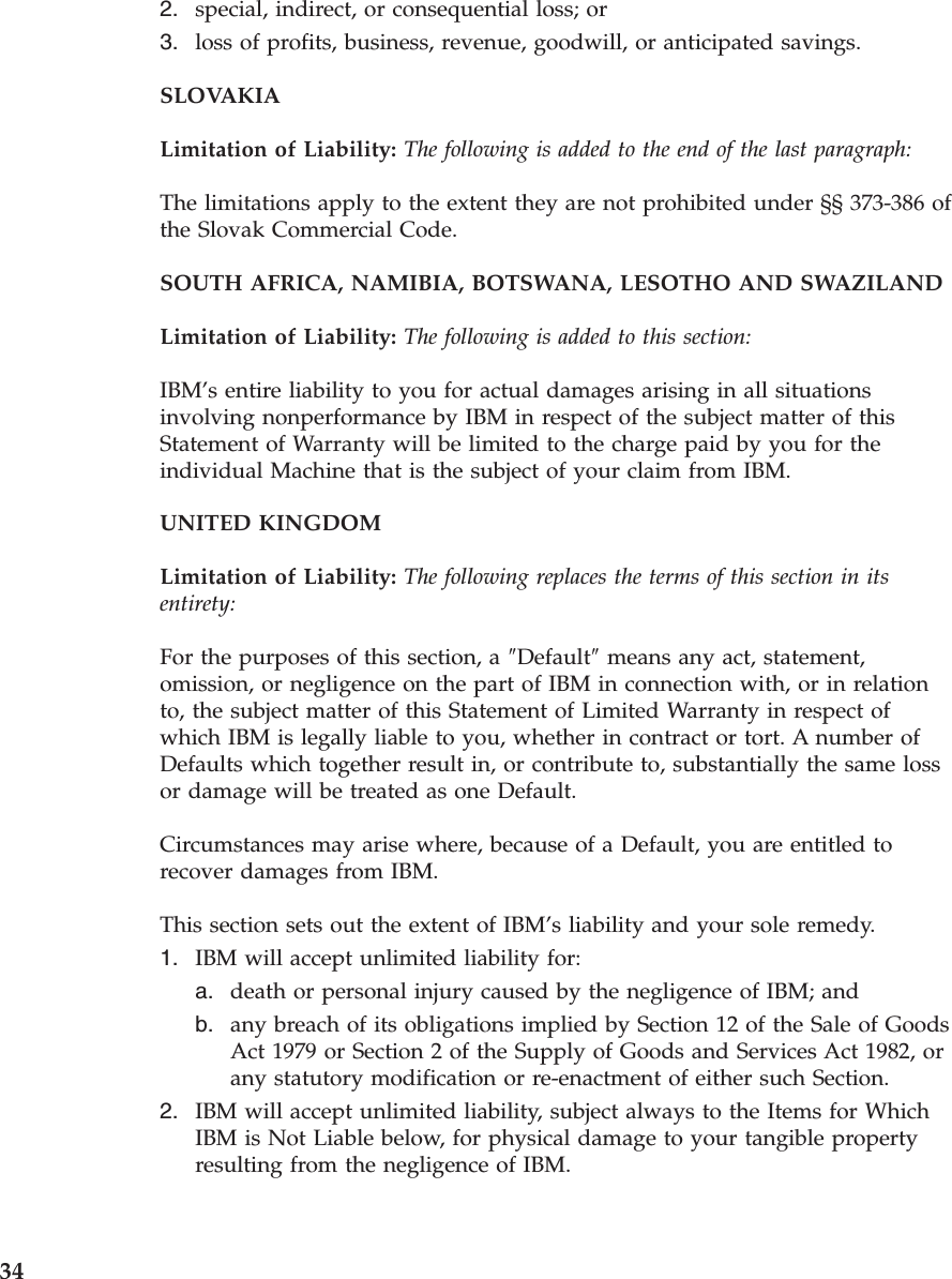 2. special, indirect, or consequential loss; or 3. loss of profits, business, revenue, goodwill, or anticipated savings.SLOVAKIA Limitation of Liability: The following is added to the end of the last paragraph: The limitations apply to the extent they are not prohibited under §§ 373-386 of the Slovak Commercial Code. SOUTH AFRICA, NAMIBIA, BOTSWANA, LESOTHO AND SWAZILAND Limitation of Liability: The following is added to this section: IBM’s entire liability to you for actual damages arising in all situations involving nonperformance by IBM in respect of the subject matter of this Statement of Warranty will be limited to the charge paid by you for the individual Machine that is the subject of your claim from IBM. UNITED KINGDOM Limitation of Liability: The following replaces the terms of this section in its entirety: For the purposes of this section, a ″Default″ means any act, statement, omission, or negligence on the part of IBM in connection with, or in relation to, the subject matter of this Statement of Limited Warranty in respect of which IBM is legally liable to you, whether in contract or tort. A number of Defaults which together result in, or contribute to, substantially the same loss or damage will be treated as one Default. Circumstances may arise where, because of a Default, you are entitled to recover damages from IBM. This section sets out the extent of IBM’s liability and your sole remedy. 1. IBM will accept unlimited liability for: a. death or personal injury caused by the negligence of IBM; and b. any breach of its obligations implied by Section 12 of the Sale of Goods Act 1979 or Section 2 of the Supply of Goods and Services Act 1982, or any statutory modification or re-enactment of either such Section.2. IBM will accept unlimited liability, subject always to the Items for Which IBM is Not Liable below, for physical damage to your tangible property resulting from the negligence of IBM. 34
