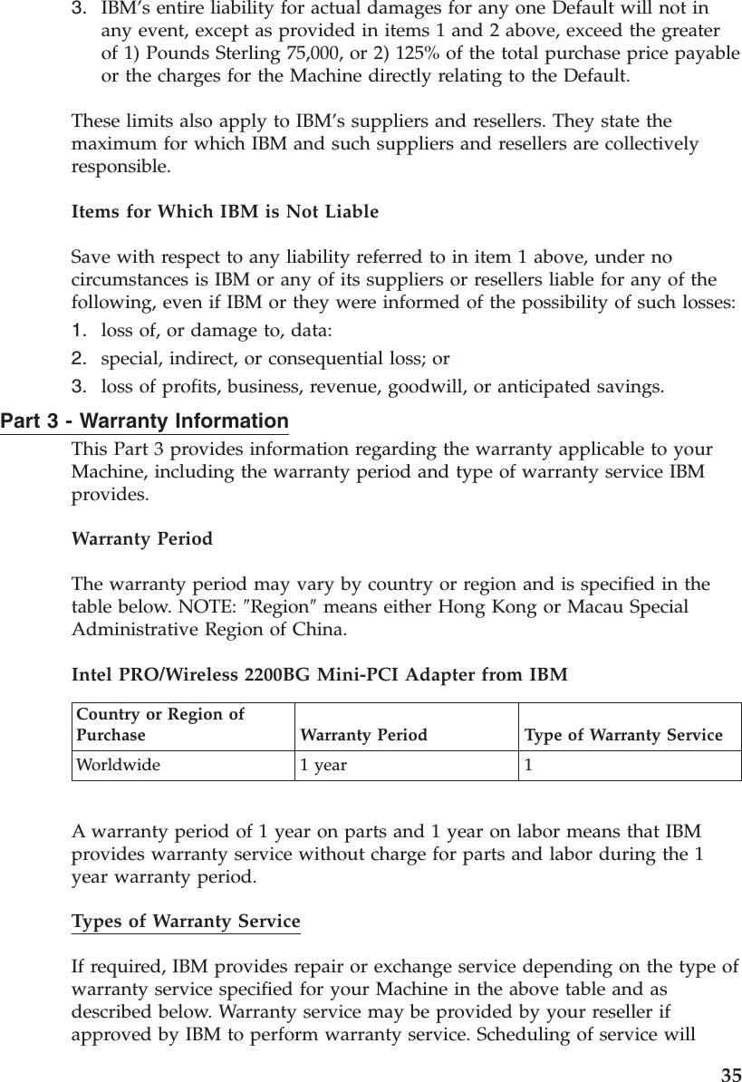 3. IBM’s entire liability for actual damages for any one Default will not in any event, except as provided in items 1 and 2 above, exceed the greater of 1) Pounds Sterling 75,000, or 2) 125% of the total purchase price payable or the charges for the Machine directly relating to the Default.These limits also apply to IBM’s suppliers and resellers. They state the maximum for which IBM and such suppliers and resellers are collectively responsible. Items for Which IBM is Not Liable Save with respect to any liability referred to in item 1 above, under no circumstances is IBM or any of its suppliers or resellers liable for any of the following, even if IBM or they were informed of the possibility of such losses: 1. loss of, or damage to, data: 2. special, indirect, or consequential loss; or 3. loss of profits, business, revenue, goodwill, or anticipated savings.Part 3 - Warranty Information This Part 3 provides information regarding the warranty applicable to your Machine, including the warranty period and type of warranty service IBM provides. Warranty Period The warranty period may vary by country or region and is specified in the table below. NOTE: ″Region″ means either Hong Kong or Macau Special Administrative Region of China. Intel PRO/Wireless 2200BG Mini-PCI Adapter from IBM Country or Region of Purchase Warranty Period Type of Warranty Service Worldwide 1 year 1 A warranty period of 1 year on parts and 1 year on labor means that IBM provides warranty service without charge for parts and labor during the 1 year warranty period. Types of Warranty Service If required, IBM provides repair or exchange service depending on the type of warranty service specified for your Machine in the above table and as described below. Warranty service may be provided by your reseller if approved by IBM to perform warranty service. Scheduling of service will 35