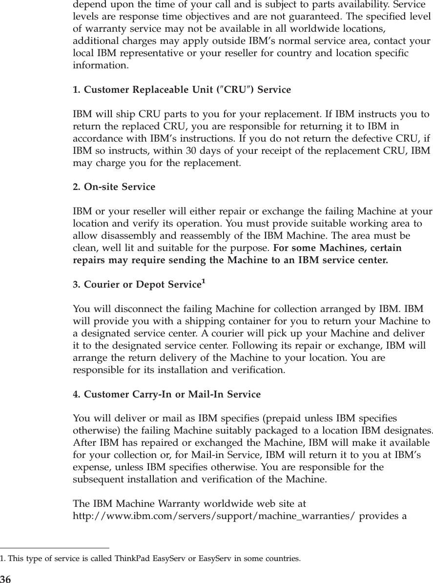 depend upon the time of your call and is subject to parts availability. Service levels are response time objectives and are not guaranteed. The specified level of warranty service may not be available in all worldwide locations, additional charges may apply outside IBM’s normal service area, contact your local IBM representative or your reseller for country and location specific information. 1. Customer Replaceable Unit (″CRU″) Service IBM will ship CRU parts to you for your replacement. If IBM instructs you to return the replaced CRU, you are responsible for returning it to IBM in accordance with IBM’s instructions. If you do not return the defective CRU, if IBM so instructs, within 30 days of your receipt of the replacement CRU, IBM may charge you for the replacement. 2. On-site Service IBM or your reseller will either repair or exchange the failing Machine at your location and verify its operation. You must provide suitable working area to allow disassembly and reassembly of the IBM Machine. The area must be clean, well lit and suitable for the purpose. For some Machines, certain repairs may require sending the Machine to an IBM service center. 3. Courier or Depot Service1 You will disconnect the failing Machine for collection arranged by IBM. IBM will provide you with a shipping container for you to return your Machine to a designated service center. A courier will pick up your Machine and deliver it to the designated service center. Following its repair or exchange, IBM will arrange the return delivery of the Machine to your location. You are responsible for its installation and verification. 4. Customer Carry-In or Mail-In Service You will deliver or mail as IBM specifies (prepaid unless IBM specifies otherwise) the failing Machine suitably packaged to a location IBM designates. After IBM has repaired or exchanged the Machine, IBM will make it available for your collection or, for Mail-in Service, IBM will return it to you at IBM’s expense, unless IBM specifies otherwise. You are responsible for the subsequent installation and verification of the Machine. The IBM Machine Warranty worldwide web site at http://www.ibm.com/servers/support/machine_warranties/ provides a 1. This type of service is called ThinkPad EasyServ or EasyServ in some countries. 36