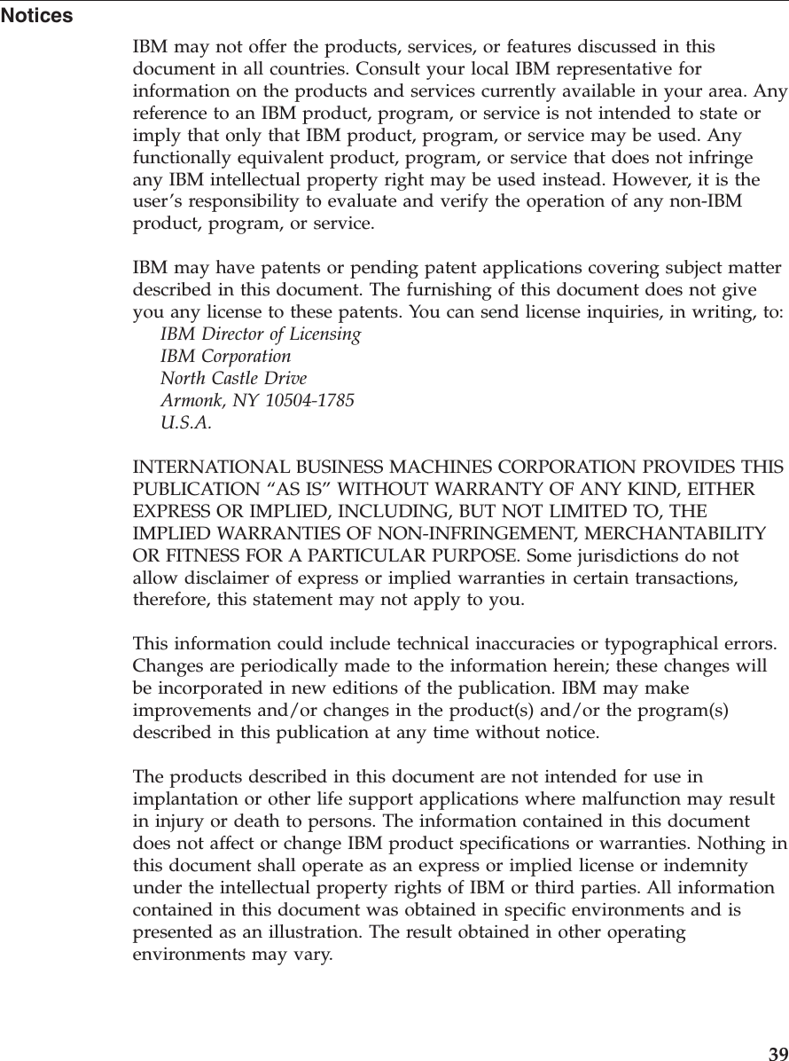 Notices IBM may not offer the products, services, or features discussed in this document in all countries. Consult your local IBM representative for information on the products and services currently available in your area. Any reference to an IBM product, program, or service is not intended to state or imply that only that IBM product, program, or service may be used. Any functionally equivalent product, program, or service that does not infringe any IBM intellectual property right may be used instead. However, it is the user’s responsibility to evaluate and verify the operation of any non-IBM product, program, or service. IBM may have patents or pending patent applications covering subject matter described in this document. The furnishing of this document does not give you any license to these patents. You can send license inquiries, in writing, to: IBM Director of Licensing IBM Corporation North Castle Drive Armonk, NY 10504-1785 U.S.A.INTERNATIONAL BUSINESS MACHINES CORPORATION PROVIDES THIS PUBLICATION “AS IS” WITHOUT WARRANTY OF ANY KIND, EITHER EXPRESS OR IMPLIED, INCLUDING, BUT NOT LIMITED TO, THE IMPLIED WARRANTIES OF NON-INFRINGEMENT, MERCHANTABILITY OR FITNESS FOR A PARTICULAR PURPOSE. Some jurisdictions do not allow disclaimer of express or implied warranties in certain transactions, therefore, this statement may not apply to you. This information could include technical inaccuracies or typographical errors. Changes are periodically made to the information herein; these changes will be incorporated in new editions of the publication. IBM may make improvements and/or changes in the product(s) and/or the program(s) described in this publication at any time without notice. The products described in this document are not intended for use in implantation or other life support applications where malfunction may result in injury or death to persons. The information contained in this document does not affect or change IBM product specifications or warranties. Nothing in this document shall operate as an express or implied license or indemnity under the intellectual property rights of IBM or third parties. All information contained in this document was obtained in specific environments and is presented as an illustration. The result obtained in other operating environments may vary. 39