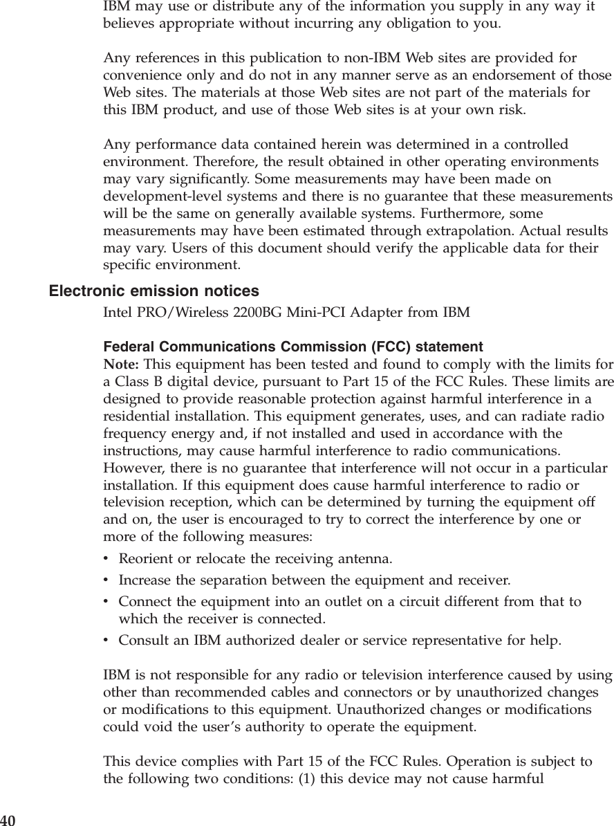 IBM may use or distribute any of the information you supply in any way it believes appropriate without incurring any obligation to you. Any references in this publication to non-IBM Web sites are provided for convenience only and do not in any manner serve as an endorsement of those Web sites. The materials at those Web sites are not part of the materials for this IBM product, and use of those Web sites is at your own risk. Any performance data contained herein was determined in a controlled environment. Therefore, the result obtained in other operating environments may vary significantly. Some measurements may have been made on development-level systems and there is no guarantee that these measurements will be the same on generally available systems. Furthermore, some measurements may have been estimated through extrapolation. Actual results may vary. Users of this document should verify the applicable data for their specific environment. Electronic emission notices Intel PRO/Wireless 2200BG Mini-PCI Adapter from IBM Federal Communications Commission (FCC) statement Note: This equipment has been tested and found to comply with the limits for a Class B digital device, pursuant to Part 15 of the FCC Rules. These limits are designed to provide reasonable protection against harmful interference in a residential installation. This equipment generates, uses, and can radiate radio frequency energy and, if not installed and used in accordance with the instructions, may cause harmful interference to radio communications. However, there is no guarantee that interference will not occur in a particular installation. If this equipment does cause harmful interference to radio or television reception, which can be determined by turning the equipment off and on, the user is encouraged to try to correct the interference by one or more of the following measures: v Reorient or relocate the receiving antenna. v Increase the separation between the equipment and receiver. v Connect the equipment into an outlet on a circuit different from that to which the receiver is connected. v Consult an IBM authorized dealer or service representative for help. IBM is not responsible for any radio or television interference caused by using other than recommended cables and connectors or by unauthorized changes or modifications to this equipment. Unauthorized changes or modifications could void the user’s authority to operate the equipment. This device complies with Part 15 of the FCC Rules. Operation is subject to the following two conditions: (1) this device may not cause harmful 40