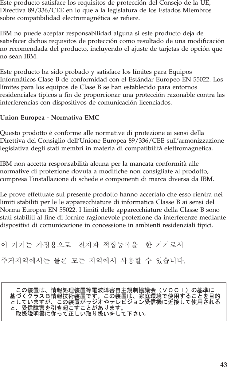 Este producto satisface los requisitos de protección del Consejo de la UE, Directiva 89/336/CEE en lo que a la legislatura de los Estados Miembros sobre compatibilidad electromagnética se refiere. IBM no puede aceptar responsabilidad alguna si este producto deja de satisfacer dichos requisitos de protección como resultado de una modificación no recomendada del producto, incluyendo el ajuste de tarjetas de opción que no sean IBM. Este producto ha sido probado y satisface los límites para Equipos Informáticos Clase B de conformidad con el Estándar Europeo EN 55022. Los límites para los equipos de Clase B se han establecido para entornos residenciales típicos a fin de proporcionar una protección razonable contra las interferencias con dispositivos de comunicación licenciados. Union Europea - Normativa EMC Questo prodotto è conforme alle normative di protezione ai sensi della Direttiva del Consiglio dell’Unione Europea 89/336/CEE sull’armonizzazione legislativa degli stati membri in materia di compatibilità elettromagnetica. IBM non accetta responsabilità alcuna per la mancata conformità alle normative di protezione dovuta a modifiche non consigliate al prodotto, compresa l’installazione di schede e componenti di marca diversa da IBM. Le prove effettuate sul presente prodotto hanno accertato che esso rientra nei limiti stabiliti per le le apparecchiature di informatica Classe B ai sensi del Norma Europea EN 55022. I limiti delle apparecchiature della Classe B sono stati stabiliti al fine di fornire ragionevole protezione da interferenze mediante dispositivi di comunicazione in concessione in ambienti residenziali tipici. 43