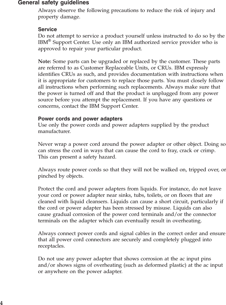General safety guidelines Always observe the following precautions to reduce the risk of injury and property damage. Service Do not attempt to service a product yourself unless instructed to do so by the IBM® Support Center. Use only an IBM authorized service provider who is approved to repair your particular product. Note: Some parts can be upgraded or replaced by the customer. These parts are referred to as Customer Replaceable Units, or CRUs. IBM expressly identifies CRUs as such, and provides documentation with instructions when it is appropriate for customers to replace those parts. You must closely follow all instructions when performing such replacements. Always make sure that the power is turned off and that the product is unplugged from any power source before you attempt the replacement. If you have any questions or concerns, contact the IBM Support Center. Power cords and power adapters Use only the power cords and power adapters supplied by the product manufacturer. Never wrap a power cord around the power adapter or other object. Doing so can stress the cord in ways that can cause the cord to fray, crack or crimp. This can present a safety hazard. Always route power cords so that they will not be walked on, tripped over, or pinched by objects. Protect the cord and power adapters from liquids. For instance, do not leave your cord or power adapter near sinks, tubs, toilets, or on floors that are cleaned with liquid cleansers. Liquids can cause a short circuit, particularly if the cord or power adapter has been stressed by misuse. Liquids can also cause gradual corrosion of the power cord terminals and/or the connector terminals on the adapter which can eventually result in overheating. Always connect power cords and signal cables in the correct order and ensure that all power cord connectors are securely and completely plugged into receptacles. Do not use any power adapter that shows corrosion at the ac input pins and/or shows signs of overheating (such as deformed plastic) at the ac input or anywhere on the power adapter. 4