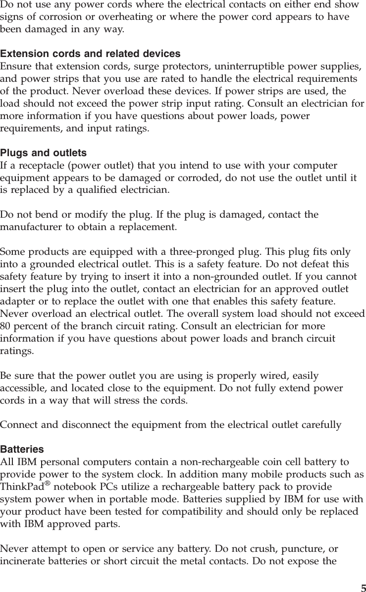 Do not use any power cords where the electrical contacts on either end show signs of corrosion or overheating or where the power cord appears to have been damaged in any way. Extension cords and related devices Ensure that extension cords, surge protectors, uninterruptible power supplies, and power strips that you use are rated to handle the electrical requirements of the product. Never overload these devices. If power strips are used, the load should not exceed the power strip input rating. Consult an electrician for more information if you have questions about power loads, power requirements, and input ratings. Plugs and outlets If a receptacle (power outlet) that you intend to use with your computer equipment appears to be damaged or corroded, do not use the outlet until it is replaced by a qualified electrician. Do not bend or modify the plug. If the plug is damaged, contact the manufacturer to obtain a replacement. Some products are equipped with a three-pronged plug. This plug fits only into a grounded electrical outlet. This is a safety feature. Do not defeat this safety feature by trying to insert it into a non-grounded outlet. If you cannot insert the plug into the outlet, contact an electrician for an approved outlet adapter or to replace the outlet with one that enables this safety feature. Never overload an electrical outlet. The overall system load should not exceed 80 percent of the branch circuit rating. Consult an electrician for more information if you have questions about power loads and branch circuit ratings. Be sure that the power outlet you are using is properly wired, easily accessible, and located close to the equipment. Do not fully extend power cords in a way that will stress the cords. Connect and disconnect the equipment from the electrical outlet carefully Batteries All IBM personal computers contain a non-rechargeable coin cell battery to provide power to the system clock. In addition many mobile products such as ThinkPad® notebook PCs utilize a rechargeable battery pack to provide system power when in portable mode. Batteries supplied by IBM for use with your product have been tested for compatibility and should only be replaced with IBM approved parts. Never attempt to open or service any battery. Do not crush, puncture, or incinerate batteries or short circuit the metal contacts. Do not expose the 5