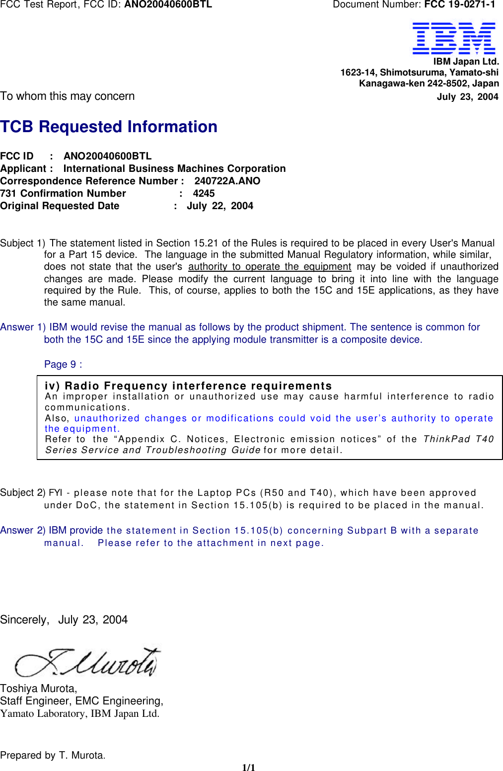 FCC Test Report, FCC ID: ANO20040600BTL Document Number: FCC 19-0271-1Prepared by T. Murota.1/1IBM Japan Ltd.1623-14, Shimotsuruma, Yamato-shiKanagawa-ken 242-8502, JapanTo whom this may concern July 23, 2004TCB Requested InformationFCC ID : ANO20040600BTLApplicant : International Business Machines CorporationCorrespondence Reference Number : 240722A.ANO731 Confirmation Number : 4245Original Requested Date : July 22, 2004Subject 1) The statement listed in Section 15.21 of the Rules is required to be placed in every User's Manualfor a Part 15 device. The language in the submitted Manual Regulatory information, while similar,does not state that the user's authority to operate the equipment may be voided if unauthorizedchanges are made. Please modify the current language to bring it into line with the languagerequired by the Rule. This, of course, applies to both the 15C and 15E applications, as they havethe same manual.Answer 1) IBM would revise the manual as follows by the product shipment. The sentence is common forboth the 15C and 15E since the applying module transmitter is a composite device.Page 9 :Subject 2) FYI - please note that for the Laptop PCs (R50 and T40), which have been approvedunder DoC, the statement in Section 15.105(b) is required to be placed in the manual.Answer 2) IBM provide the statement in Section 15.105(b) concerning Subpart B with a separatemanual. Please refer to the attachment in next page.Sincerely, July 23, 2004Toshiya Murota,Staff Engineer, EMC Engineering,Yamato Laboratory, IBM Japan Ltd.iv) Radio Frequency interference requirementsAn improper installation or unauthorized use may cause harmful interference to radiocommunications.Also, unauthorized changes or modifications could void the user’s authority to operatethe equipment.Refer to the “Appendix C. Notices, Electronic emission notices” of the ThinkPad T40Series Service and Troubleshooting Guide for more detail.