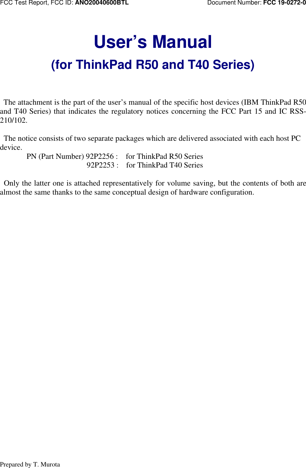 FCC Test Report, FCC ID: ANO20040600BTL                         Document Number: FCC 19-0272-0Prepared by T. MurotaUser’s Manual(for ThinkPad R50 and T40 Series) The attachment is the part of the user’s manual of the specific host devices (IBM ThinkPad R50and T40 Series) that indicates the regulatory notices concerning the FCC Part 15 and IC RSS-210/102. The notice consists of two separate packages which are delivered associated with each host PCdevice. PN (Part Number) 92P2256 :  for ThinkPad R50 Series  92P2253 :  for ThinkPad T40 Series Only the latter one is attached representatively for volume saving, but the contents of both arealmost the same thanks to the same conceptual design of hardware configuration.