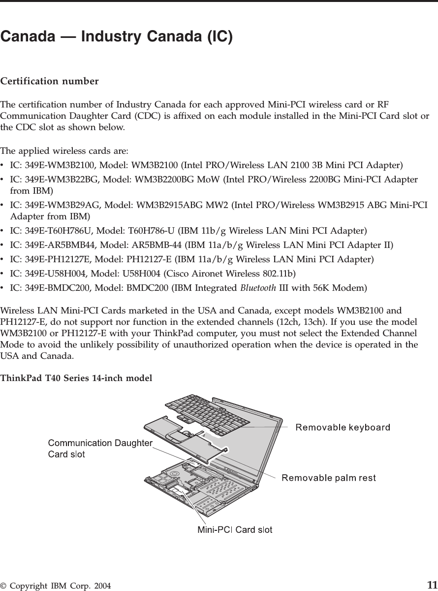 Canada — Industry Canada (IC)      Certification number The certification number of Industry Canada for each approved Mini-PCI wireless card or RF Communication Daughter Card (CDC) is affixed on each module installed in the Mini-PCI Card slot or the CDC slot as shown below. The applied wireless cards are: v   IC: 349E-WM3B2100, Model: WM3B2100 (Intel PRO/Wireless LAN 2100 3B Mini PCI Adapter) v   IC: 349E-WM3B22BG, Model: WM3B2200BG MoW (Intel PRO/Wireless 2200BG Mini-PCI Adapter from IBM) v   IC: 349E-WM3B29AG, Model: WM3B2915ABG MW2 (Intel PRO/Wireless WM3B2915 ABG Mini-PCI Adapter from IBM) v   IC: 349E-T60H786U, Model: T60H786-U (IBM 11b/g Wireless LAN Mini PCI Adapter) v   IC: 349E-AR5BMB44, Model: AR5BMB-44 (IBM 11a/b/g Wireless LAN Mini PCI Adapter II) v   IC: 349E-PH12127E, Model: PH12127-E (IBM 11a/b/g Wireless LAN Mini PCI Adapter) v   IC: 349E-U58H004, Model: U58H004 (Cisco Aironet Wireless 802.11b) v   IC: 349E-BMDC200, Model: BMDC200 (IBM Integrated Bluetooth III with 56K Modem)Wireless LAN Mini-PCI Cards marketed in the USA and Canada, except models WM3B2100 and PH12127-E, do not support nor function in the extended channels (12ch, 13ch). If you use the model WM3B2100 or PH12127-E with your ThinkPad computer, you must not select the Extended Channel Mode to avoid the unlikely possibility of unauthorized operation when the device is operated in the USA and Canada. ThinkPad T40 Series 14-inch model    © Copyright IBM Corp. 2004 11