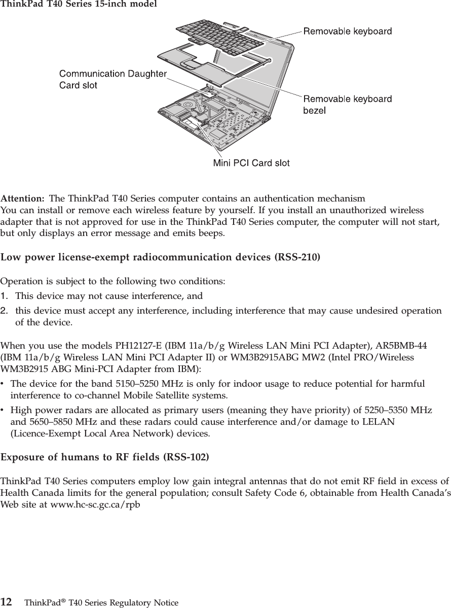 ThinkPad T40 Series 15-inch model   Attention:  The ThinkPad T40 Series computer contains an authentication mechanismYou can install or remove each wireless feature by yourself. If you install an unauthorized wireless adapter that is not approved for use in the ThinkPad T40 Series computer, the computer will not start, but only displays an error message and emits beeps. Low power license-exempt radiocommunication devices (RSS-210) Operation is subject to the following two conditions: 1.   This device may not cause interference, and 2.   this device must accept any interference, including interference that may cause undesired operation of the device.When you use the models PH12127-E (IBM 11a/b/g Wireless LAN Mini PCI Adapter), AR5BMB-44 (IBM 11a/b/g Wireless LAN Mini PCI Adapter II) or WM3B2915ABG MW2 (Intel PRO/Wireless WM3B2915 ABG Mini-PCI Adapter from IBM): v   The device for the band 5150–5250 MHz is only for indoor usage to reduce potential for harmful interference to co-channel Mobile Satellite systems. v   High power radars are allocated as primary users (meaning they have priority) of 5250–5350 MHz and 5650–5850 MHz and these radars could cause interference and/or damage to LELAN (Licence-Exempt Local Area Network) devices.Exposure of humans to RF fields (RSS-102) ThinkPad T40 Series computers employ low gain integral antennas that do not emit RF field in excess of Health Canada limits for the general population; consult Safety Code 6, obtainable from Health Canada’s Web site at www.hc-sc.gc.ca/rpb   12 ThinkPad® T40 Series Regulatory Notice