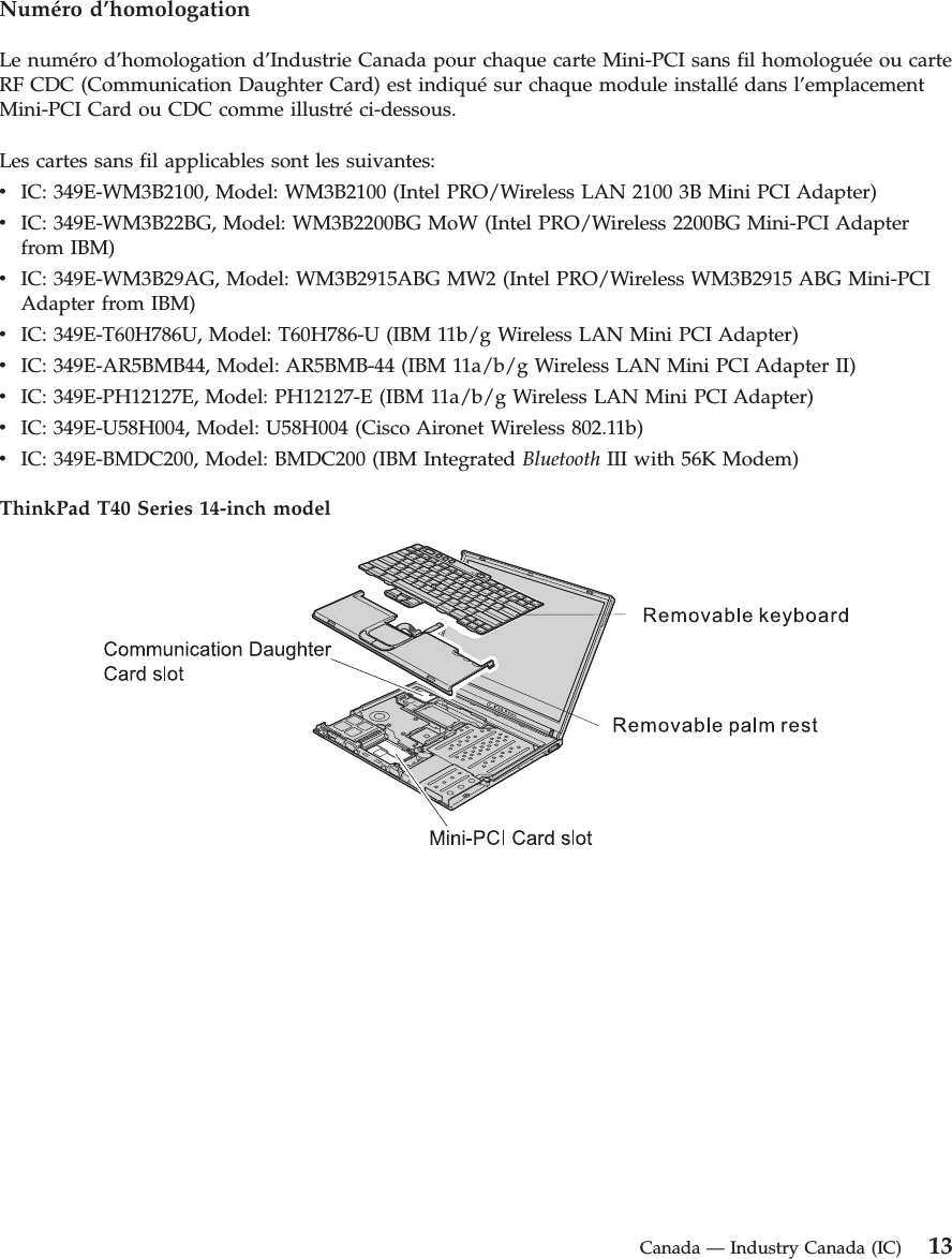 Numéro d’homologation Le numéro d’homologation d’Industrie Canada pour chaque carte Mini-PCI sans fil homologuée ou carte RF CDC (Communication Daughter Card) est indiqué sur chaque module installé dans l’emplacement Mini-PCI Card ou CDC comme illustré ci-dessous. Les cartes sans fil applicables sont les suivantes: v   IC: 349E-WM3B2100, Model: WM3B2100 (Intel PRO/Wireless LAN 2100 3B Mini PCI Adapter) v   IC: 349E-WM3B22BG, Model: WM3B2200BG MoW (Intel PRO/Wireless 2200BG Mini-PCI Adapter from IBM) v   IC: 349E-WM3B29AG, Model: WM3B2915ABG MW2 (Intel PRO/Wireless WM3B2915 ABG Mini-PCI Adapter from IBM) v   IC: 349E-T60H786U, Model: T60H786-U (IBM 11b/g Wireless LAN Mini PCI Adapter) v   IC: 349E-AR5BMB44, Model: AR5BMB-44 (IBM 11a/b/g Wireless LAN Mini PCI Adapter II) v   IC: 349E-PH12127E, Model: PH12127-E (IBM 11a/b/g Wireless LAN Mini PCI Adapter) v   IC: 349E-U58H004, Model: U58H004 (Cisco Aironet Wireless 802.11b) v   IC: 349E-BMDC200, Model: BMDC200 (IBM Integrated Bluetooth III with 56K Modem)ThinkPad T40 Series 14-inch model     Canada — Industry Canada (IC) 13