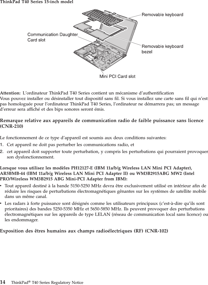 ThinkPad T40 Series 15-inch model   Attention:  L’ordinateur ThinkPad T40 Series contient un mécanisme d’authentificationVous pouvez installer ou désinstaller tout dispositif sans fil. Si vous installez une carte sans fil qui n’est pas homologuée pour l’ordinateur ThinkPad T40 Series, l’ordinateur ne démarrera pas; un message d’erreur sera affiché et des bips sonores seront émis. Remarque relative aux appareils de communication radio de faible puissance sans licence (CNR-210) Le fonctionnement de ce type d’appareil est soumis aux deux conditions suivantes: 1.   Cet appareil ne doit pas perturber les communications radio, et 2.   cet appareil doit supporter toute perturbation, y compris les perturbations qui pourraient provoquer son dysfonctionnement.Lorsque vous utilisez les modèles PH12127-E (IBM 11a/b/g Wireless LAN Mini PCI Adapter), AR5BMB-44 (IBM 11a/b/g Wireless LAN Mini PCI Adapter II) ou WM3B2915ABG MW2 (Intel PRO/Wireless WM3B2915 ABG Mini-PCI Adapter from IBM): v   Tout appareil destiné à la bande 5150-5250 MHz devra être exclusivement utilisé en intérieur afin de réduire les risques de perturbations électromagnétiques gênantes sur les systèmes de satellite mobile dans un même canal. v   Les radars à forte puissance sont désignés comme les utilisateurs principaux (c’est-à-dire qu’ils sont prioritaires) des bandes 5250-5350 MHz et 5650-5850 MHz. Ils peuvent provoquer des perturbations électromagnétiques sur les appareils de type LELAN (réseau de communication local sans licence) ou les endommager.Exposition des êtres humains aux champs radioélectriques (RF) (CNR-102)   14 ThinkPad® T40 Series Regulatory Notice