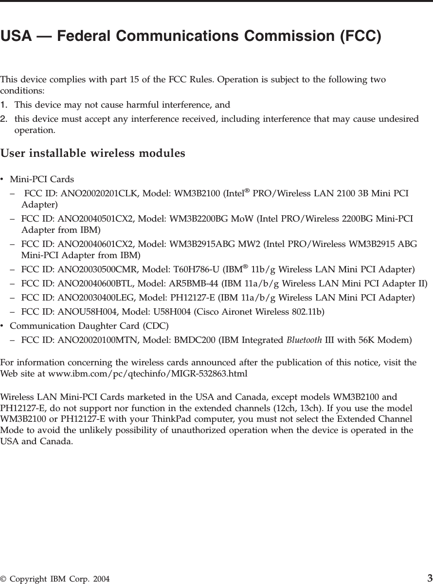 USA — Federal Communications Commission (FCC)      This device complies with part 15 of the FCC Rules. Operation is subject to the following two conditions: 1.   This device may not cause harmful interference, and 2.   this device must accept any interference received, including interference that may cause undesired operation.User installable wireless modules v   Mini-PCI Cards –    FCC ID: ANO20020201CLK, Model: WM3B2100 (Intel® PRO/Wireless LAN 2100 3B Mini PCI Adapter) –   FCC ID: ANO20040501CX2, Model: WM3B2200BG MoW (Intel PRO/Wireless 2200BG Mini-PCI Adapter from IBM) –   FCC ID: ANO20040601CX2, Model: WM3B2915ABG MW2 (Intel PRO/Wireless WM3B2915 ABG Mini-PCI Adapter from IBM) –   FCC ID: ANO20030500CMR, Model: T60H786-U (IBM® 11b/g Wireless LAN Mini PCI Adapter) –   FCC ID: ANO20040600BTL, Model: AR5BMB-44 (IBM 11a/b/g Wireless LAN Mini PCI Adapter II) –   FCC ID: ANO20030400LEG, Model: PH12127-E (IBM 11a/b/g Wireless LAN Mini PCI Adapter) –   FCC ID: ANOU58H004, Model: U58H004 (Cisco Aironet Wireless 802.11b)v   Communication Daughter Card (CDC) –   FCC ID: ANO20020100MTN, Model: BMDC200 (IBM Integrated Bluetooth III with 56K Modem)For information concerning the wireless cards announced after the publication of this notice, visit the Web site at www.ibm.com/pc/qtechinfo/MIGR-532863.html Wireless LAN Mini-PCI Cards marketed in the USA and Canada, except models WM3B2100 and PH12127-E, do not support nor function in the extended channels (12ch, 13ch). If you use the model WM3B2100 or PH12127-E with your ThinkPad computer, you must not select the Extended Channel Mode to avoid the unlikely possibility of unauthorized operation when the device is operated in the USA and Canada.  © Copyright IBM Corp. 2004 3