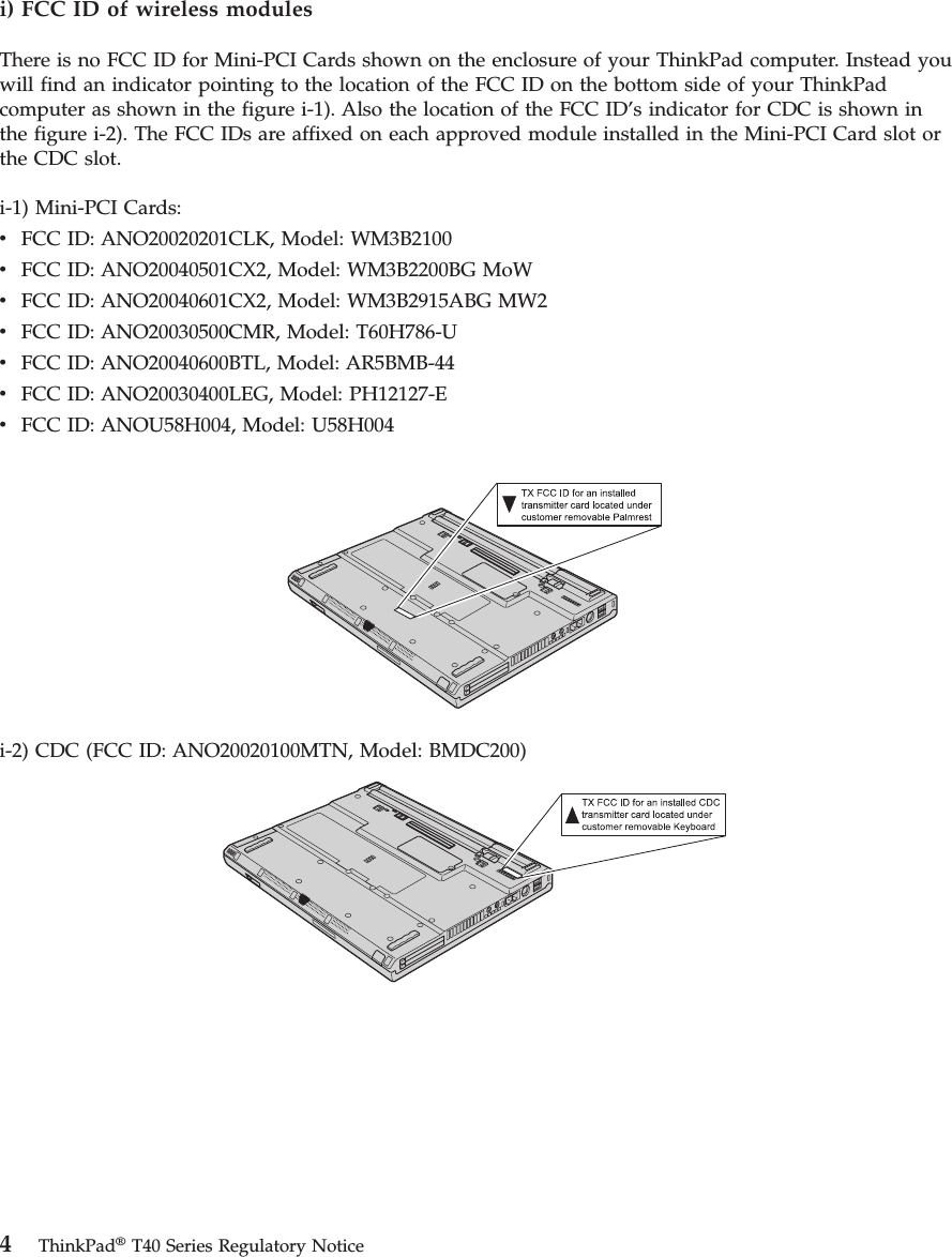 i) FCC ID of wireless modules There is no FCC ID for Mini-PCI Cards shown on the enclosure of your ThinkPad computer. Instead you will find an indicator pointing to the location of the FCC ID on the bottom side of your ThinkPad computer as shown in the figure i-1). Also the location of the FCC ID’s indicator for CDC is shown in the figure i-2). The FCC IDs are affixed on each approved module installed in the Mini-PCI Card slot or the CDC slot. i-1) Mini-PCI Cards: v   FCC ID: ANO20020201CLK, Model: WM3B2100 v   FCC ID: ANO20040501CX2, Model: WM3B2200BG MoW v   FCC ID: ANO20040601CX2, Model: WM3B2915ABG MW2 v   FCC ID: ANO20030500CMR, Model: T60H786-U v   FCC ID: ANO20040600BTL, Model: AR5BMB-44 v   FCC ID: ANO20030400LEG, Model: PH12127-E v   FCC ID: ANOU58H004, Model: U58H004  i-2) CDC (FCC ID: ANO20020100MTN, Model: BMDC200)     4 ThinkPad® T40 Series Regulatory Notice