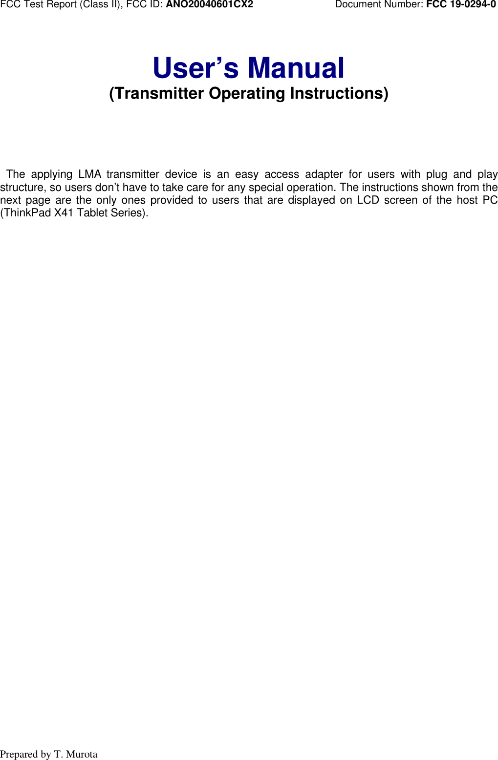 FCC Test Report (Class II), FCC ID: ANO20040601CX2 Document Number: FCC 19-0294-0Prepared by T. MurotaUser’s Manual(Transmitter Operating Instructions) The applying LMA transmitter device is an easy access adapter for users with plug and playstructure, so users don’t have to take care for any special operation. The instructions shown from thenext page are the only ones provided to users that are displayed on LCD screen of the host PC(ThinkPad X41 Tablet Series).