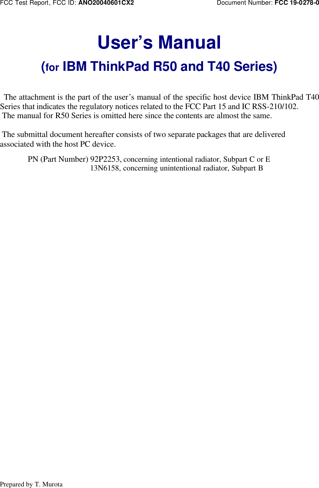 FCC Test Report, FCC ID: ANO20040601CX2 Document Number: FCC 19-0278-0Prepared by T. MurotaUser’s Manual(for IBM ThinkPad R50 and T40 Series) The attachment is the part of the user’s manual of the specific host device IBM ThinkPad T40Series that indicates the regulatory notices related to the FCC Part 15 and IC RSS-210/102. The manual for R50 Series is omitted here since the contents are almost the same. The submittal document hereafter consists of two separate packages that are deliveredassociated with the host PC device.PN (Part Number) 92P2253, concerning intentional radiator, Subpart C or E 13N6158, concerning unintentional radiator, Subpart B